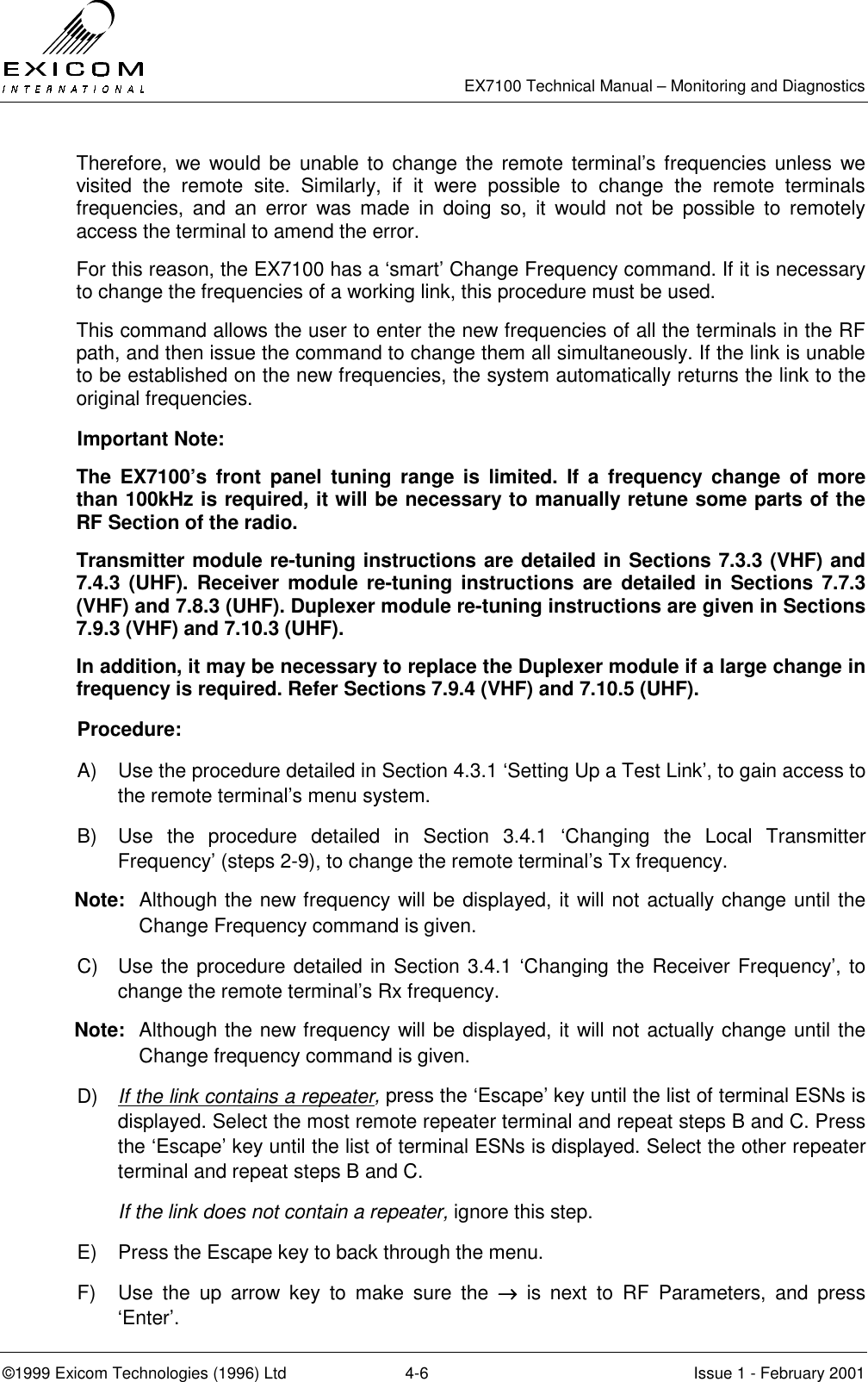   EX7100 Technical Manual – Monitoring and Diagnostics ©1999 Exicom Technologies (1996) Ltd  4-6  Issue 1 - February 2001 Therefore, we would be unable to change the remote terminal’s frequencies unless we visited the remote site. Similarly, if it were possible to change the remote terminals frequencies, and an error was made in doing so, it would not be possible to remotely access the terminal to amend the error. For this reason, the EX7100 has a ‘smart’ Change Frequency command. If it is necessary to change the frequencies of a working link, this procedure must be used. This command allows the user to enter the new frequencies of all the terminals in the RF path, and then issue the command to change them all simultaneously. If the link is unable to be established on the new frequencies, the system automatically returns the link to the original frequencies. Important Note:   The EX7100’s front panel tuning range is limited. If a frequency change of more than 100kHz is required, it will be necessary to manually retune some parts of the RF Section of the radio. Transmitter module re-tuning instructions are detailed in Sections 7.3.3 (VHF) and 7.4.3 (UHF). Receiver module re-tuning instructions are detailed in Sections 7.7.3 (VHF) and 7.8.3 (UHF). Duplexer module re-tuning instructions are given in Sections 7.9.3 (VHF) and 7.10.3 (UHF).  In addition, it may be necessary to replace the Duplexer module if a large change in frequency is required. Refer Sections 7.9.4 (VHF) and 7.10.5 (UHF). Procedure:   A)  Use the procedure detailed in Section 4.3.1 ‘Setting Up a Test Link’, to gain access to the remote terminal’s menu system.  B)  Use the procedure detailed in Section 3.4.1 ‘Changing the Local Transmitter Frequency’ (steps 2-9), to change the remote terminal’s Tx frequency. Note:  Although the new frequency will be displayed, it will not actually change until the Change Frequency command is given. C)  Use the procedure detailed in Section 3.4.1 ‘Changing the Receiver Frequency’, to change the remote terminal’s Rx frequency. Note:  Although the new frequency will be displayed, it will not actually change until the Change frequency command is given. D)  If the link contains a repeater, press the ‘Escape’ key until the list of terminal ESNs is displayed. Select the most remote repeater terminal and repeat steps B and C. Press the ‘Escape’ key until the list of terminal ESNs is displayed. Select the other repeater terminal and repeat steps B and C.  If the link does not contain a repeater, ignore this step. E)  Press the Escape key to back through the menu.  F)  Use the up arrow key to make sure the →→→→ is next to RF Parameters, and press ‘Enter’. 