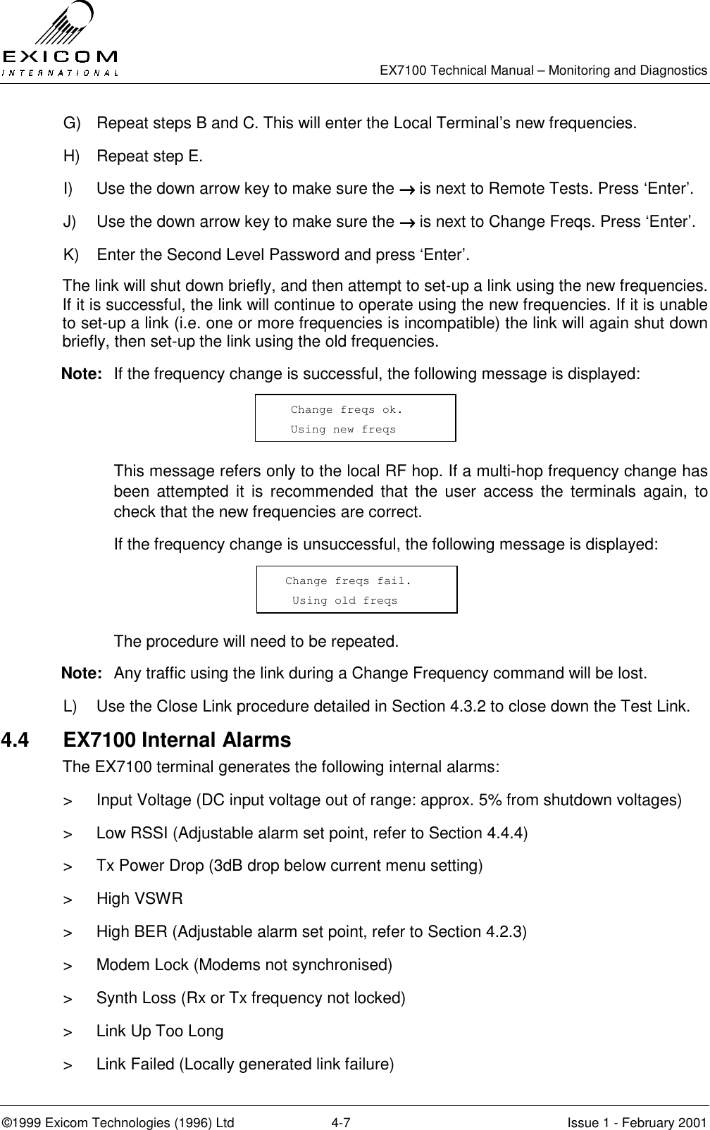   EX7100 Technical Manual – Monitoring and Diagnostics ©1999 Exicom Technologies (1996) Ltd  4-7  Issue 1 - February 2001 G)  Repeat steps B and C. This will enter the Local Terminal’s new frequencies. H)  Repeat step E. I)  Use the down arrow key to make sure the →→→→ is next to Remote Tests. Press ‘Enter’. J)  Use the down arrow key to make sure the →→→→ is next to Change Freqs. Press ‘Enter’. K)  Enter the Second Level Password and press ‘Enter’. The link will shut down briefly, and then attempt to set-up a link using the new frequencies. If it is successful, the link will continue to operate using the new frequencies. If it is unable to set-up a link (i.e. one or more frequencies is incompatible) the link will again shut down briefly, then set-up the link using the old frequencies. Note:  If the frequency change is successful, the following message is displayed:     This message refers only to the local RF hop. If a multi-hop frequency change has been attempted it is recommended that the user access the terminals again, to check that the new frequencies are correct.   If the frequency change is unsuccessful, the following message is displayed:     The procedure will need to be repeated. Note:  Any traffic using the link during a Change Frequency command will be lost. L)  Use the Close Link procedure detailed in Section 4.3.2 to close down the Test Link. 4.4 EX7100 Internal Alarms The EX7100 terminal generates the following internal alarms: &gt;  Input Voltage (DC input voltage out of range: approx. 5% from shutdown voltages) &gt;  Low RSSI (Adjustable alarm set point, refer to Section 4.4.4) &gt;  Tx Power Drop (3dB drop below current menu setting) &gt; High VSWR &gt;  High BER (Adjustable alarm set point, refer to Section 4.2.3) &gt;  Modem Lock (Modems not synchronised) &gt;  Synth Loss (Rx or Tx frequency not locked) &gt;  Link Up Too Long &gt;  Link Failed (Locally generated link failure)   Change freqs ok.    Using new freqs    Change freqs fail.   Using old freqs  