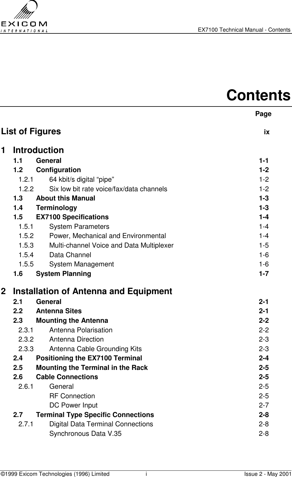   EX7100 Technical Manual - Contents ©1999 Exicom Technologies (1996) Limited  i  Issue 2 - May 2001   Contents  Page  List of Figures  ix 1 Introduction 1.1 General  1-1 1.2 Configuration  1-2 1.2.1  64 kbit/s digital “pipe”  1-2 1.2.2  Six low bit rate voice/fax/data channels  1-2 1.3 About this Manual  1-3 1.4 Terminology  1-3 1.5 EX7100 Specifications  1-4 1.5.1 System Parameters  1-4 1.5.2  Power, Mechanical and Environmental  1-4 1.5.3  Multi-channel Voice and Data Multiplexer  1-5 1.5.4 Data Channel  1-6 1.5.5 System Management  1-6 1.6 System Planning  1-7 2  Installation of Antenna and Equipment 2.1 General   2-1 2.2 Antenna Sites   2-1 2.3   Mounting the Antenna  2-2 2.3.1 Antenna Polarisation  2-2 2.3.2 Antenna Direction  2-3 2.3.3  Antenna Cable Grounding Kits  2-3 2.4  Positioning the EX7100 Terminal  2-4 2.5  Mounting the Terminal in the Rack  2-5 2.6 Cable Connections  2-5 2.6.1 General  2-5  RF Connection  2-5   DC Power Input  2-7 2.7  Terminal Type Specific Connections  2-8 2.7.1  Digital Data Terminal Connections  2-8   Synchronous Data V.35  2-8 