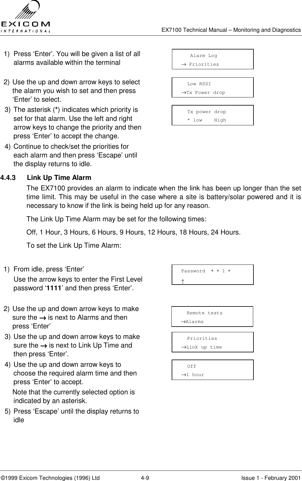   EX7100 Technical Manual – Monitoring and Diagnostics ©1999 Exicom Technologies (1996) Ltd  4-9  Issue 1 - February 2001 1)  Press ‘Enter’. You will be given a list of all alarms available within the terminal  2) Use the up and down arrow keys to select the alarm you wish to set and then press ‘Enter’ to select.  3) The asterisk (*) indicates which priority is set for that alarm. Use the left and right arrow keys to change the priority and then press ‘Enter’ to accept the change.  4) Continue to check/set the priorities for each alarm and then press ‘Escape’ until the display returns to idle.  4.4.3  Link Up Time Alarm The EX7100 provides an alarm to indicate when the link has been up longer than the set time limit. This may be useful in the case where a site is battery/solar powered and it is necessary to know if the link is being held up for any reason. The Link Up Time Alarm may be set for the following times: Off, 1 Hour, 3 Hours, 6 Hours, 9 Hours, 12 Hours, 18 Hours, 24 Hours. To set the Link Up Time Alarm:  1)  From idle, press ‘Enter’   Use the arrow keys to enter the First Level password ‘1111’ and then press ‘Enter’.   2) Use the up and down arrow keys to make sure the →→→→ is next to Alarms and then press ‘Enter’  3) Use the up and down arrow keys to make sure the →→→→ is next to Link Up Time and then press ‘Enter’.  4) Use the up and down arrow keys to choose the required alarm time and then press ‘Enter’ to accept.     Note that the currently selected option is indicated by an asterisk.  5) Press ‘Escape’ until the display returns to idle      Alarm Log → Priorities   Low RSSI →Tx Power drop   Tx power drop   * low    High   Remote tests →Alarms   Priorities →Link up time   Off →1 hour Password  ∗ ∗ 1 ∗                     ↑ 
