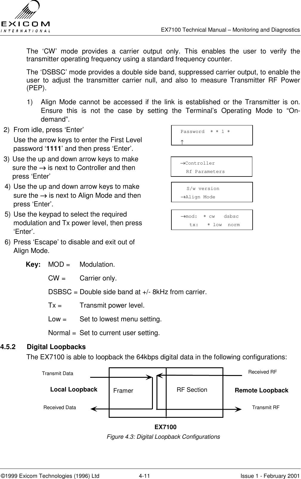   EX7100 Technical Manual – Monitoring and Diagnostics ©1999 Exicom Technologies (1996) Ltd  4-11  Issue 1 - February 2001 The ‘CW’ mode provides a carrier output only. This enables the user to verify the transmitter operating frequency using a standard frequency counter.  The ‘DSBSC’ mode provides a double side band, suppressed carrier output, to enable the user to adjust the transmitter carrier null, and also to measure Transmitter RF Power (PEP). 1)   Align Mode cannot be accessed if the link is established or the Transmitter is on. Ensure this is not the case by setting the Terminal’s Operating Mode to “On-demand”. 2)  From idle, press ‘Enter’   Use the arrow keys to enter the First Level password ‘1111’ and then press ‘Enter’.  3) Use the up and down arrow keys to make sure the →→→→ is next to Controller and then press ‘Enter’  4) Use the up and down arrow keys to make sure the →→→→ is next to Align Mode and then press ‘Enter’.  5) Use the keypad to select the required modulation and Tx power level, then press ‘Enter’.  6) Press ‘Escape’ to disable and exit out of Align Mode.  Key: MOD =  Modulation.  CW = Carrier only.   DSBSC = Double side band at +/- 8kHz from carrier.  Tx =   Transmit power level.   Low =  Set to lowest menu setting.   Normal =  Set to current user setting.  4.5.2 Digital Loopbacks The EX7100 is able to loopback the 64kbps digital data in the following configurations:        Figure 4.3: Digital Loopback Configurations →Controller   Rf Parameters    S/w version →Align Mode →mod:  ∗ cw   dsbsc     tx:   ∗ low  norm   Password  ∗ ∗ 1 ∗                     ↑ Framer Transmit RF Received RF Received Data Transmit Data EX7100 Local Loopback Remote Loopback RF Section 