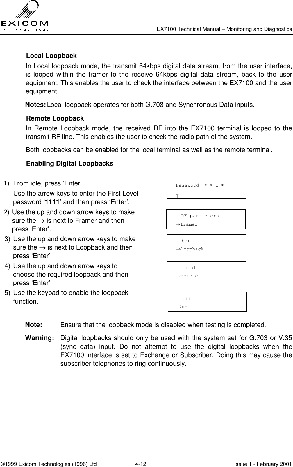   EX7100 Technical Manual – Monitoring and Diagnostics ©1999 Exicom Technologies (1996) Ltd  4-12  Issue 1 - February 2001  Local Loopback In Local loopback mode, the transmit 64kbps digital data stream, from the user interface, is looped within the framer to the receive 64kbps digital data stream, back to the user equipment. This enables the user to check the interface between the EX7100 and the user equipment. Notes: Local loopback operates for both G.703 and Synchronous Data inputs.  Remote Loopback In Remote Loopback mode, the received RF into the EX7100 terminal is looped to the transmit RF line. This enables the user to check the radio path of the system. Both loopbacks can be enabled for the local terminal as well as the remote terminal.    Enabling Digital Loopbacks  1)  From idle, press ‘Enter’.   Use the arrow keys to enter the First Level password ‘1111’ and then press ‘Enter’.  2) Use the up and down arrow keys to make sure the →→→→ is next to Framer and then press ‘Enter’.  3) Use the up and down arrow keys to make sure the →→→→ is next to Loopback and then press ‘Enter’.  4) Use the up and down arrow keys to choose the required loopback and then press ‘Enter’.  5) Use the keypad to enable the loopback function.   Note:  Ensure that the loopback mode is disabled when testing is completed. Warning:  Digital loopbacks should only be used with the system set for G.703 or V.35 (sync data) input. Do not attempt to use the digital loopbacks when the EX7100 interface is set to Exchange or Subscriber. Doing this may cause the subscriber telephones to ring continuously. Password  ∗ ∗ 1 ∗                     ↑   RF parameters →framer   ber →loopback   local →remote   off →on 