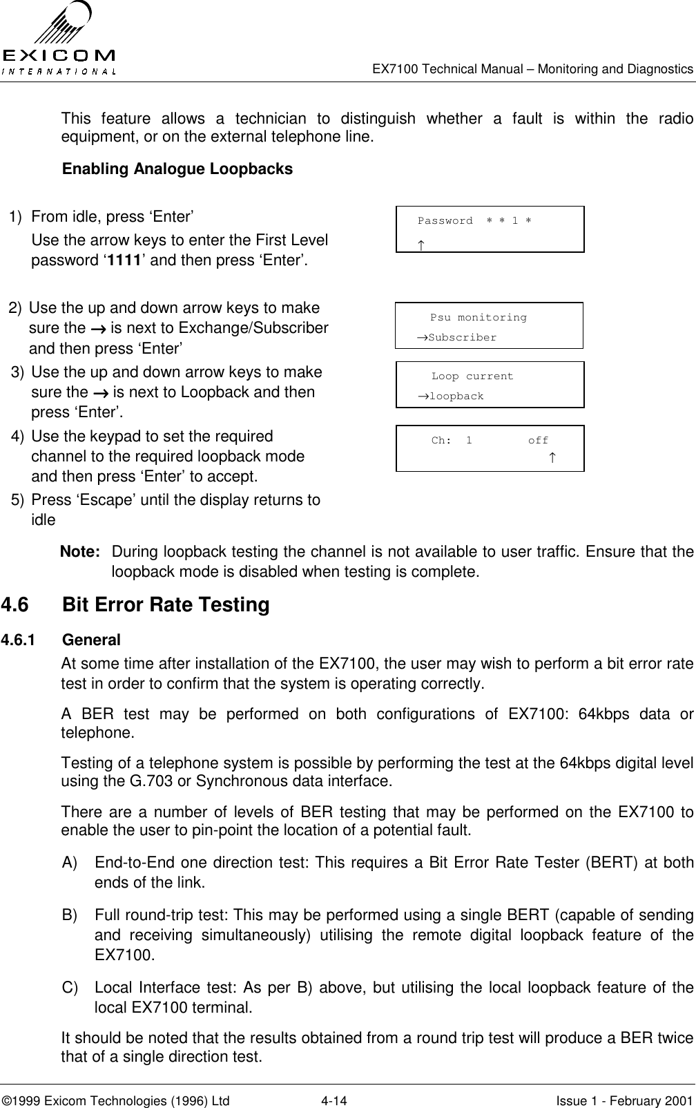  EX7100 Technical Manual – Monitoring and Diagnostics ©1999 Exicom Technologies (1996) Ltd  4-14  Issue 1 - February 2001 This feature allows a technician to distinguish whether a fault is within the radio equipment, or on the external telephone line.   Enabling Analogue Loopbacks  1)  From idle, press ‘Enter’   Use the arrow keys to enter the First Level password ‘1111’ and then press ‘Enter’.   2) Use the up and down arrow keys to make sure the →→→→ is next to Exchange/Subscriber and then press ‘Enter’  3) Use the up and down arrow keys to make sure the →→→→ is next to Loopback and then press ‘Enter’.  4) Use the keypad to set the required channel to the required loopback mode and then press ‘Enter’ to accept.  5) Press ‘Escape’ until the display returns to idle  Note:  During loopback testing the channel is not available to user traffic. Ensure that the loopback mode is disabled when testing is complete. 4.6  Bit Error Rate Testing 4.6.1 General At some time after installation of the EX7100, the user may wish to perform a bit error rate test in order to confirm that the system is operating correctly. A BER test may be performed on both configurations of EX7100: 64kbps data or telephone. Testing of a telephone system is possible by performing the test at the 64kbps digital level using the G.703 or Synchronous data interface. There are a number of levels of BER testing that may be performed on the EX7100 to enable the user to pin-point the location of a potential fault. A)  End-to-End one direction test: This requires a Bit Error Rate Tester (BERT) at both ends of the link. B)  Full round-trip test: This may be performed using a single BERT (capable of sending and receiving simultaneously) utilising the remote digital loopback feature of the EX7100. C)  Local Interface test: As per B) above, but utilising the local loopback feature of the local EX7100 terminal. It should be noted that the results obtained from a round trip test will produce a BER twice that of a single direction test. Password  ∗ ∗ 1 ∗                     ↑   Psu monitoring →Subscriber   Loop current →loopback   Ch:  1        off                    ↑ 