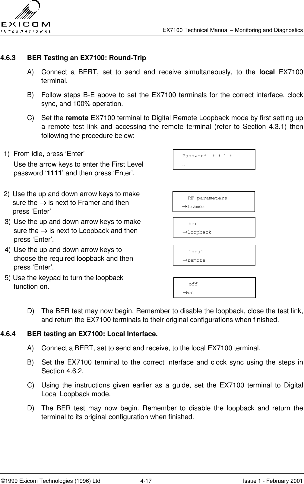   EX7100 Technical Manual – Monitoring and Diagnostics ©1999 Exicom Technologies (1996) Ltd  4-17  Issue 1 - February 2001 4.6.3  BER Testing an EX7100: Round-Trip A)  Connect a BERT, set to send and receive simultaneously, to the local EX7100 terminal. B)  Follow steps B-E above to set the EX7100 terminals for the correct interface, clock sync, and 100% operation. C) Set the remote EX7100 terminal to Digital Remote Loopback mode by first setting up a remote test link and accessing the remote terminal (refer to Section 4.3.1) then following the procedure below:  1)  From idle, press ‘Enter’   Use the arrow keys to enter the First Level password ‘1111’ and then press ‘Enter’.   2) Use the up and down arrow keys to make sure the →→→→ is next to Framer and then press ‘Enter’  3) Use the up and down arrow keys to make sure the →→→→ is next to Loopback and then press ‘Enter’.  4) Use the up and down arrow keys to choose the required loopback and then press ‘Enter’.  5) Use the keypad to turn the loopback function on.   D)  The BER test may now begin. Remember to disable the loopback, close the test link, and return the EX7100 terminals to their original configurations when finished. 4.6.4  BER testing an EX7100: Local Interface. A)  Connect a BERT, set to send and receive, to the local EX7100 terminal. B)  Set the EX7100 terminal to the correct interface and clock sync using the steps in Section 4.6.2. C)  Using the instructions given earlier as a guide, set the EX7100 terminal to Digital Local Loopback mode. D)  The BER test may now begin. Remember to disable the loopback and return the terminal to its original configuration when finished. Password  ∗ ∗ 1 ∗                     ↑   RF parameters →framer   ber →loopback   local →remote   off →on 