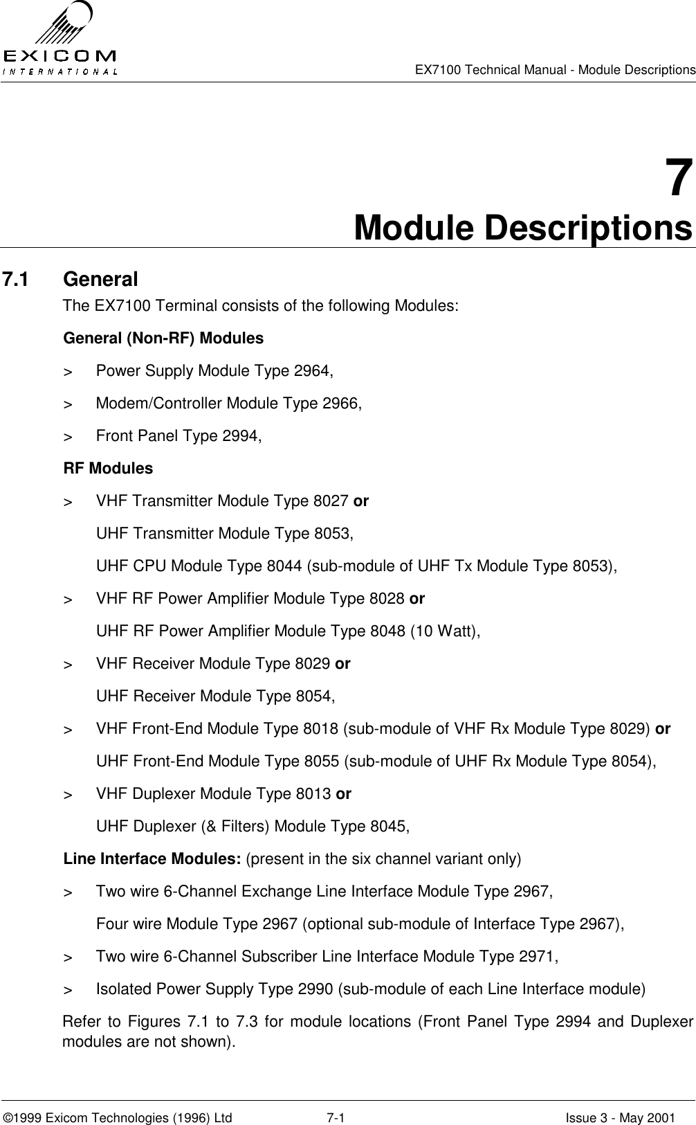   EX7100 Technical Manual - Module Descriptions  ©1999 Exicom Technologies (1996) Ltd  7-1  Issue 3 - May 2001 7 Module Descriptions 7.1 General The EX7100 Terminal consists of the following Modules:   General (Non-RF) Modules &gt;  Power Supply Module Type 2964, &gt;  Modem/Controller Module Type 2966, &gt;  Front Panel Type 2994,  RF Modules &gt;  VHF Transmitter Module Type 8027 or   UHF Transmitter Module Type 8053,   UHF CPU Module Type 8044 (sub-module of UHF Tx Module Type 8053), &gt;  VHF RF Power Amplifier Module Type 8028 or   UHF RF Power Amplifier Module Type 8048 (10 Watt), &gt;  VHF Receiver Module Type 8029 or   UHF Receiver Module Type 8054, &gt;  VHF Front-End Module Type 8018 (sub-module of VHF Rx Module Type 8029) or   UHF Front-End Module Type 8055 (sub-module of UHF Rx Module Type 8054), &gt;  VHF Duplexer Module Type 8013 or   UHF Duplexer (&amp; Filters) Module Type 8045,   Line Interface Modules: (present in the six channel variant only) &gt;  Two wire 6-Channel Exchange Line Interface Module Type 2967,   Four wire Module Type 2967 (optional sub-module of Interface Type 2967), &gt;  Two wire 6-Channel Subscriber Line Interface Module Type 2971, &gt;  Isolated Power Supply Type 2990 (sub-module of each Line Interface module) Refer to Figures 7.1 to 7.3 for module locations (Front Panel Type 2994 and Duplexer modules are not shown). 