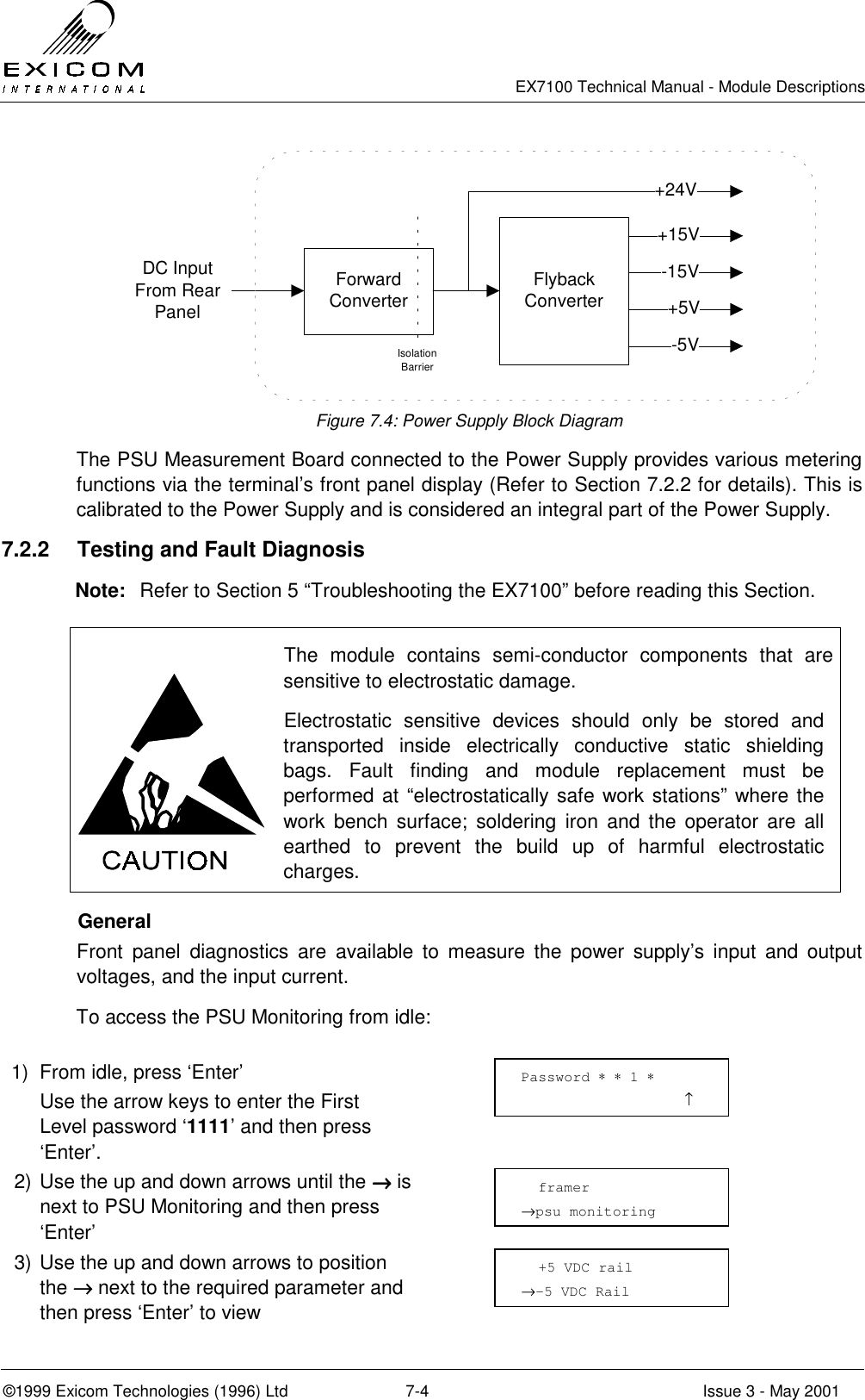   EX7100 Technical Manual - Module Descriptions  ©1999 Exicom Technologies (1996) Ltd  7-4  Issue 3 - May 2001 DC Input From Rear PanelForward ConverterIsolation BarrierFlyback Converter+15V-15V+5V-5V+24V Figure 7.4: Power Supply Block Diagram The PSU Measurement Board connected to the Power Supply provides various metering functions via the terminal’s front panel display (Refer to Section 7.2.2 for details). This is calibrated to the Power Supply and is considered an integral part of the Power Supply. 7.2.2  Testing and Fault Diagnosis Note:  Refer to Section 5 “Troubleshooting the EX7100” before reading this Section.   The module contains semi-conductor components that are sensitive to electrostatic damage. Electrostatic sensitive devices should only be stored and transported inside electrically conductive static shielding bags. Fault finding and module replacement must be performed at “electrostatically safe work stations” where the work bench surface; soldering iron and the operator are all earthed to prevent the build up of harmful electrostatic charges.  General Front panel diagnostics are available to measure the power supply’s input and output voltages, and the input current. To access the PSU Monitoring from idle:  1)  From idle, press ‘Enter’   Use the arrow keys to enter the First Level password ‘1111’ and then press ‘Enter’.  2) Use the up and down arrows until the →→→→ is next to PSU Monitoring and then press ‘Enter’  3) Use the up and down arrows to position the →→→→ next to the required parameter and then press ‘Enter’ to view    framer →psu monitoring   +5 VDC rail →-5 VDC Rail Password ∗ ∗ 1 ∗                    ↑ 