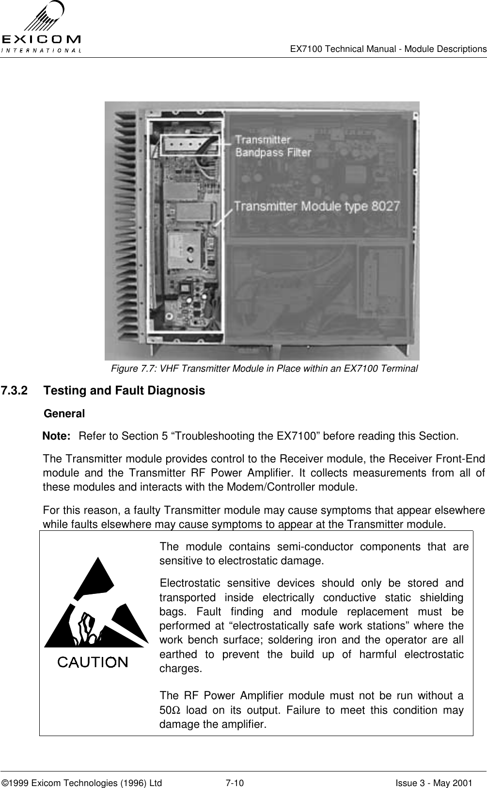   EX7100 Technical Manual - Module Descriptions  ©1999 Exicom Technologies (1996) Ltd  7-10  Issue 3 - May 2001  Figure 7.7: VHF Transmitter Module in Place within an EX7100 Terminal 7.3.2  Testing and Fault Diagnosis  General Note:  Refer to Section 5 “Troubleshooting the EX7100” before reading this Section. The Transmitter module provides control to the Receiver module, the Receiver Front-End module and the Transmitter RF Power Amplifier. It collects measurements from all of these modules and interacts with the Modem/Controller module. For this reason, a faulty Transmitter module may cause symptoms that appear elsewhere while faults elsewhere may cause symptoms to appear at the Transmitter module.  The module contains semi-conductor components that are sensitive to electrostatic damage. Electrostatic sensitive devices should only be stored and transported inside electrically conductive static shielding bags. Fault finding and module replacement must be performed at “electrostatically safe work stations” where the work bench surface; soldering iron and the operator are all earthed to prevent the build up of harmful electrostatic charges.  The RF Power Amplifier module must not be run without a 50Ω load on its output. Failure to meet this condition may damage the amplifier.  