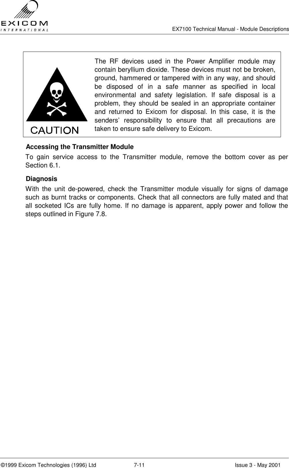   EX7100 Technical Manual - Module Descriptions  ©1999 Exicom Technologies (1996) Ltd  7-11  Issue 3 - May 2001  The RF devices used in the Power Amplifier module may contain beryllium dioxide. These devices must not be broken, ground, hammered or tampered with in any way, and should be disposed of in a safe manner as specified in local environmental and safety legislation. If safe disposal is a problem, they should be sealed in an appropriate container and returned to Exicom for disposal. In this case, it is the senders’ responsibility to ensure that all precautions are taken to ensure safe delivery to Exicom.   Accessing the Transmitter Module To gain service access to the Transmitter module, remove the bottom cover as per Section 6.1.  Diagnosis With the unit de-powered, check the Transmitter module visually for signs of damage such as burnt tracks or components. Check that all connectors are fully mated and that all socketed ICs are fully home. If no damage is apparent, apply power and follow the steps outlined in Figure 7.8.  