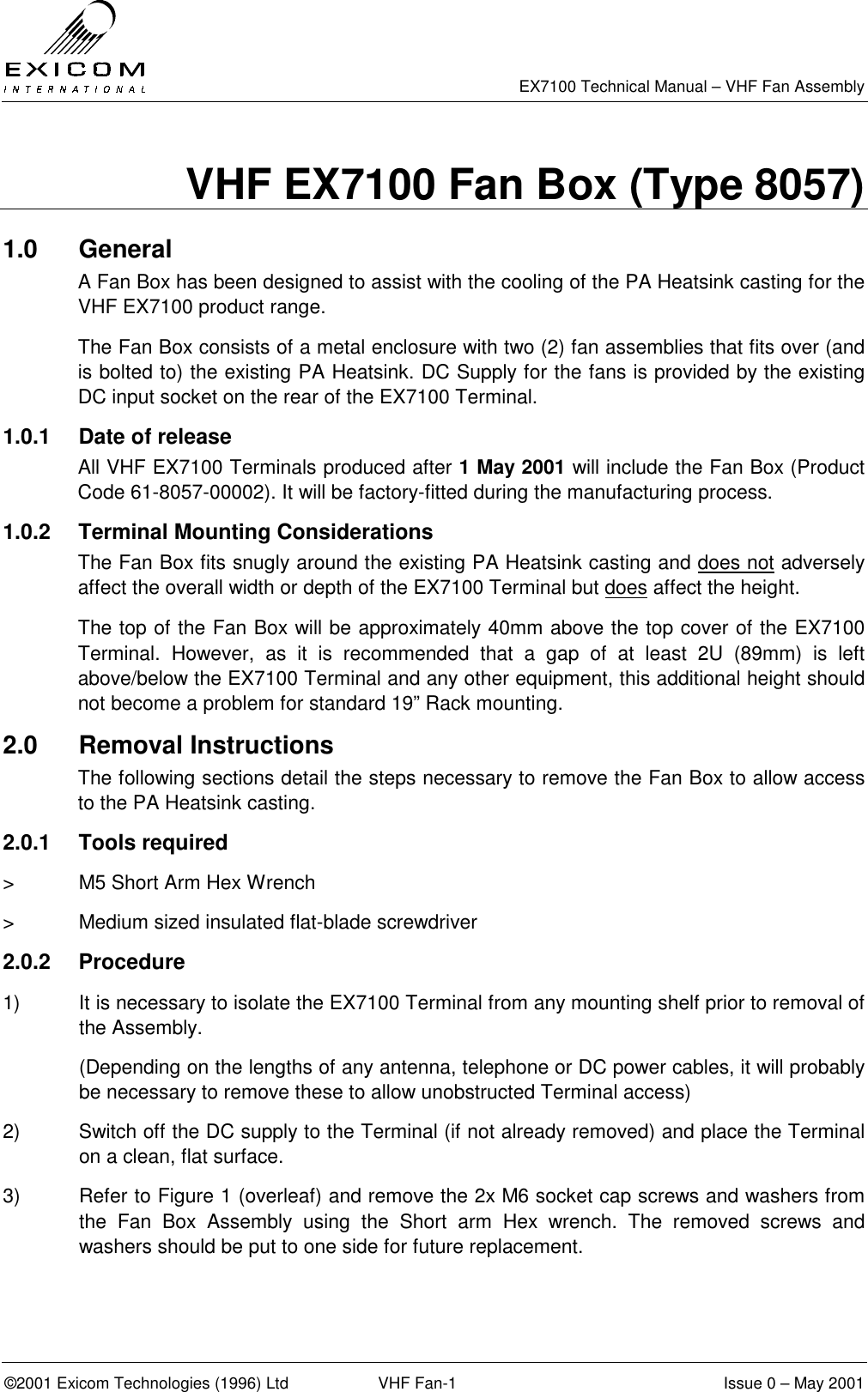   EX7100 Technical Manual – VHF Fan Assembly  ©2001 Exicom Technologies (1996) Ltd  VHF Fan-1  Issue 0 – May 2001 VHF EX7100 Fan Box (Type 8057) 1.0 General  A Fan Box has been designed to assist with the cooling of the PA Heatsink casting for the VHF EX7100 product range. The Fan Box consists of a metal enclosure with two (2) fan assemblies that fits over (and is bolted to) the existing PA Heatsink. DC Supply for the fans is provided by the existing DC input socket on the rear of the EX7100 Terminal. 1.0.1  Date of release All VHF EX7100 Terminals produced after 1 May 2001 will include the Fan Box (Product Code 61-8057-00002). It will be factory-fitted during the manufacturing process. 1.0.2  Terminal Mounting Considerations The Fan Box fits snugly around the existing PA Heatsink casting and does not adversely affect the overall width or depth of the EX7100 Terminal but does affect the height. The top of the Fan Box will be approximately 40mm above the top cover of the EX7100 Terminal. However, as it is recommended that a gap of at least 2U (89mm) is left above/below the EX7100 Terminal and any other equipment, this additional height should not become a problem for standard 19” Rack mounting. 2.0 Removal Instructions The following sections detail the steps necessary to remove the Fan Box to allow access to the PA Heatsink casting. 2.0.1 Tools required &gt;  M5 Short Arm Hex Wrench &gt;  Medium sized insulated flat-blade screwdriver 2.0.2 Procedure 1)  It is necessary to isolate the EX7100 Terminal from any mounting shelf prior to removal of the Assembly.   (Depending on the lengths of any antenna, telephone or DC power cables, it will probably be necessary to remove these to allow unobstructed Terminal access) 2)  Switch off the DC supply to the Terminal (if not already removed) and place the Terminal on a clean, flat surface. 3)  Refer to Figure 1 (overleaf) and remove the 2x M6 socket cap screws and washers from the Fan Box Assembly using the Short arm Hex wrench. The removed screws and washers should be put to one side for future replacement. 