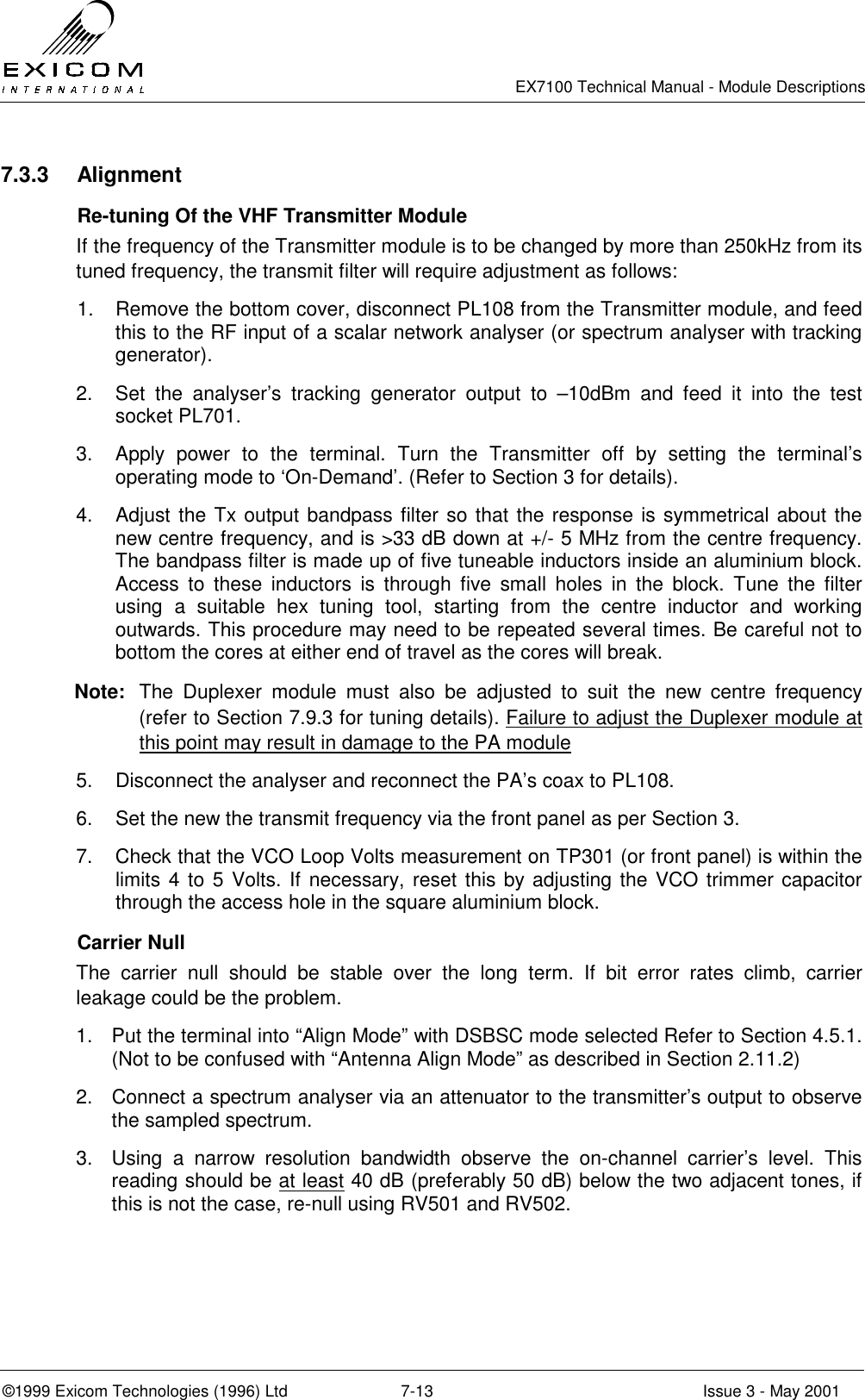   EX7100 Technical Manual - Module Descriptions  ©1999 Exicom Technologies (1996) Ltd  7-13  Issue 3 - May 2001 7.3.3 Alignment   Re-tuning Of the VHF Transmitter Module If the frequency of the Transmitter module is to be changed by more than 250kHz from its tuned frequency, the transmit filter will require adjustment as follows: 1.  Remove the bottom cover, disconnect PL108 from the Transmitter module, and feed this to the RF input of a scalar network analyser (or spectrum analyser with tracking generator). 2.  Set the analyser’s tracking generator output to –10dBm and feed it into the test socket PL701.  3.  Apply power to the terminal. Turn the Transmitter off by setting the terminal’s operating mode to ‘On-Demand’. (Refer to Section 3 for details). 4.  Adjust the Tx output bandpass filter so that the response is symmetrical about the new centre frequency, and is &gt;33 dB down at +/- 5 MHz from the centre frequency. The bandpass filter is made up of five tuneable inductors inside an aluminium block. Access to these inductors is through five small holes in the block. Tune the filter using a suitable hex tuning tool, starting from the centre inductor and working outwards. This procedure may need to be repeated several times. Be careful not to bottom the cores at either end of travel as the cores will break. Note:  The Duplexer module must also be adjusted to suit the new centre frequency (refer to Section 7.9.3 for tuning details). Failure to adjust the Duplexer module at this point may result in damage to the PA module 5.  Disconnect the analyser and reconnect the PA’s coax to PL108. 6.  Set the new the transmit frequency via the front panel as per Section 3. 7.  Check that the VCO Loop Volts measurement on TP301 (or front panel) is within the limits 4 to 5 Volts. If necessary, reset this by adjusting the VCO trimmer capacitor through the access hole in the square aluminium block.  Carrier Null The carrier null should be stable over the long term. If bit error rates climb, carrier leakage could be the problem. 1.  Put the terminal into “Align Mode” with DSBSC mode selected Refer to Section 4.5.1. (Not to be confused with “Antenna Align Mode” as described in Section 2.11.2) 2.  Connect a spectrum analyser via an attenuator to the transmitter’s output to observe the sampled spectrum. 3.  Using a narrow resolution bandwidth observe the on-channel carrier’s level. This reading should be at least 40 dB (preferably 50 dB) below the two adjacent tones, if this is not the case, re-null using RV501 and RV502. 