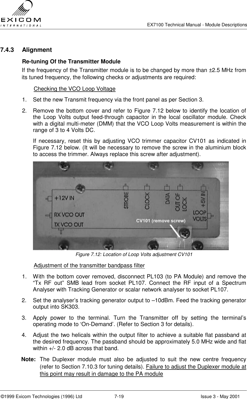   EX7100 Technical Manual - Module Descriptions  ©1999 Exicom Technologies (1996) Ltd  7-19  Issue 3 - May 2001 7.4.3 Alignment   Re-tuning Of the Transmitter Module If the frequency of the Transmitter module is to be changed by more than ±2.5 MHz from its tuned frequency, the following checks or adjustments are required:   Checking the VCO Loop Voltage 1.  Set the new Transmit frequency via the front panel as per Section 3. 2.  Remove the bottom cover and refer to Figure 7.12 below to identify the location of the Loop Volts output feed-through capacitor in the local oscillator module. Check with a digital multi-meter (DMM) that the VCO Loop Volts measurement is within the range of 3 to 4 Volts DC. If necessary, reset this by adjusting VCO trimmer capacitor CV101 as indicated in Figure 7.12 below. (It will be necessary to remove the screw in the aluminium block to access the trimmer. Always replace this screw after adjustment).  Figure 7.12: Location of Loop Volts adjustment CV101   Adjustment of the transmitter bandpass filter 1.  With the bottom cover removed, disconnect PL103 (to PA Module) and remove the “Tx RF out” SMB lead from socket PL107. Connect the RF input of a Spectrum Analyser with Tracking Generator or scalar network analyser to socket PL107. 2.  Set the analyser’s tracking generator output to –10dBm. Feed the tracking generator output into SK303. 3.  Apply power to the terminal. Turn the Transmitter off by setting the terminal’s operating mode to ‘On-Demand’. (Refer to Section 3 for details). 4.  Adjust the two helicals within the output filter to achieve a suitable flat passband at the desired frequency. The passband should be approximately 5.0 MHz wide and flat within +/- 2.0 dB across that band. Note:  The Duplexer module must also be adjusted to suit the new centre frequency (refer to Section 7.10.3 for tuning details). Failure to adjust the Duplexer module at this point may result in damage to the PA module 