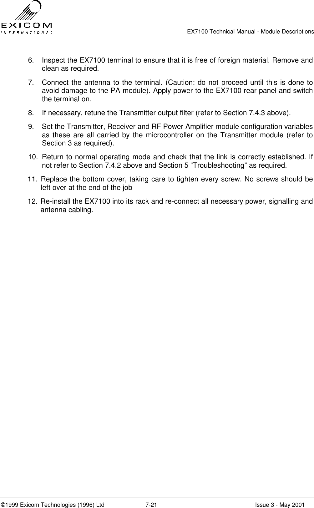   EX7100 Technical Manual - Module Descriptions  ©1999 Exicom Technologies (1996) Ltd  7-21  Issue 3 - May 2001 6.  Inspect the EX7100 terminal to ensure that it is free of foreign material. Remove and clean as required. 7.  Connect the antenna to the terminal. (Caution: do not proceed until this is done to avoid damage to the PA module). Apply power to the EX7100 rear panel and switch the terminal on.  8.  If necessary, retune the Transmitter output filter (refer to Section 7.4.3 above). 9.  Set the Transmitter, Receiver and RF Power Amplifier module configuration variables as these are all carried by the microcontroller on the Transmitter module (refer to Section 3 as required). 10.  Return to normal operating mode and check that the link is correctly established. If not refer to Section 7.4.2 above and Section 5 “Troubleshooting” as required. 11. Replace the bottom cover, taking care to tighten every screw. No screws should be left over at the end of the job 12. Re-install the EX7100 into its rack and re-connect all necessary power, signalling and antenna cabling. 