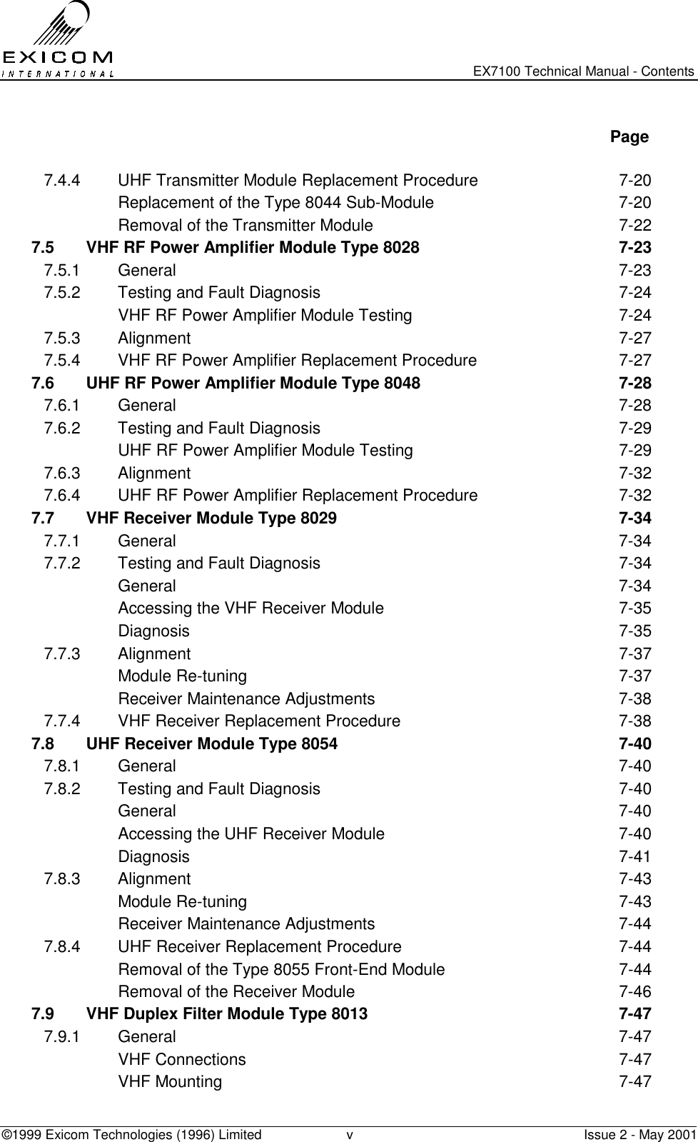   EX7100 Technical Manual - Contents ©1999 Exicom Technologies (1996) Limited  v  Issue 2 - May 2001   Page  7.4.4  UHF Transmitter Module Replacement Procedure  7-20   Replacement of the Type 8044 Sub-Module  7-20   Removal of the Transmitter Module  7-22 7.5  VHF RF Power Amplifier Module Type 8028  7-23 7.5.1 General  7-23 7.5.2  Testing and Fault Diagnosis  7-24   VHF RF Power Amplifier Module Testing  7-24 7.5.3 Alignment  7-27 7.5.4  VHF RF Power Amplifier Replacement Procedure  7-27 7.6  UHF RF Power Amplifier Module Type 8048  7-28 7.6.1 General  7-28 7.6.2  Testing and Fault Diagnosis  7-29   UHF RF Power Amplifier Module Testing  7-29 7.6.3 Alignment  7-32 7.6.4  UHF RF Power Amplifier Replacement Procedure  7-32 7.7  VHF Receiver Module Type 8029  7-34 7.7.1 General  7-34 7.7.2  Testing and Fault Diagnosis  7-34  General  7-34   Accessing the VHF Receiver Module  7-35  Diagnosis  7-35 7.7.3 Alignment  7-37  Module Re-tuning  7-37  Receiver Maintenance Adjustments  7-38 7.7.4  VHF Receiver Replacement Procedure  7-38 7.8  UHF Receiver Module Type 8054  7-40 7.8.1 General  7-40 7.8.2  Testing and Fault Diagnosis  7-40  General  7-40   Accessing the UHF Receiver Module  7-40  Diagnosis  7-41 7.8.3 Alignment  7-43  Module Re-tuning  7-43  Receiver Maintenance Adjustments  7-44 7.8.4  UHF Receiver Replacement Procedure  7-44   Removal of the Type 8055 Front-End Module  7-44   Removal of the Receiver Module  7-46 7.9  VHF Duplex Filter Module Type 8013  7-47 7.9.1 General  7-47  VHF Connections  7-47  VHF Mounting  7-47 
