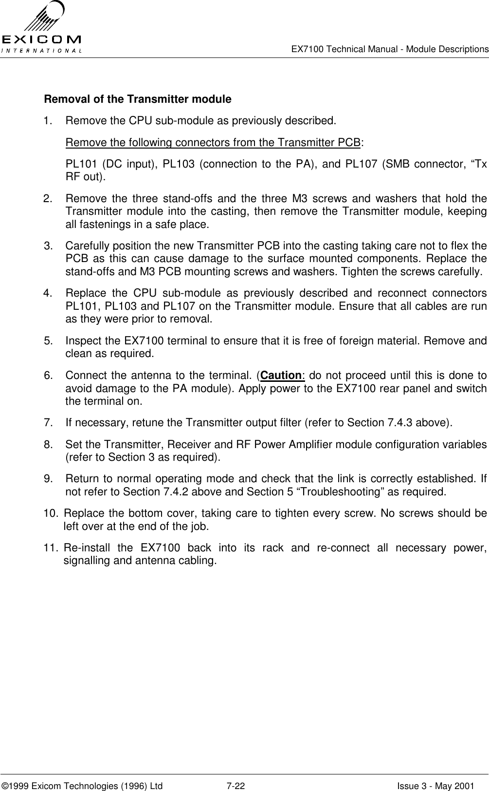   EX7100 Technical Manual - Module Descriptions  ©1999 Exicom Technologies (1996) Ltd  7-22  Issue 3 - May 2001   Removal of the Transmitter module  1.  Remove the CPU sub-module as previously described. Remove the following connectors from the Transmitter PCB: PL101 (DC input), PL103 (connection to the PA), and PL107 (SMB connector, “Tx RF out). 2.  Remove the three stand-offs and the three M3 screws and washers that hold the Transmitter module into the casting, then remove the Transmitter module, keeping all fastenings in a safe place. 3.  Carefully position the new Transmitter PCB into the casting taking care not to flex the PCB as this can cause damage to the surface mounted components. Replace the stand-offs and M3 PCB mounting screws and washers. Tighten the screws carefully. 4.  Replace the CPU sub-module as previously described and reconnect connectors PL101, PL103 and PL107 on the Transmitter module. Ensure that all cables are run as they were prior to removal. 5.  Inspect the EX7100 terminal to ensure that it is free of foreign material. Remove and clean as required. 6.  Connect the antenna to the terminal. (Caution: do not proceed until this is done to avoid damage to the PA module). Apply power to the EX7100 rear panel and switch the terminal on.  7.  If necessary, retune the Transmitter output filter (refer to Section 7.4.3 above). 8.  Set the Transmitter, Receiver and RF Power Amplifier module configuration variables (refer to Section 3 as required). 9.  Return to normal operating mode and check that the link is correctly established. If not refer to Section 7.4.2 above and Section 5 “Troubleshooting” as required. 10. Replace the bottom cover, taking care to tighten every screw. No screws should be left over at the end of the job. 11. Re-install the EX7100 back into its rack and re-connect all necessary power, signalling and antenna cabling.  