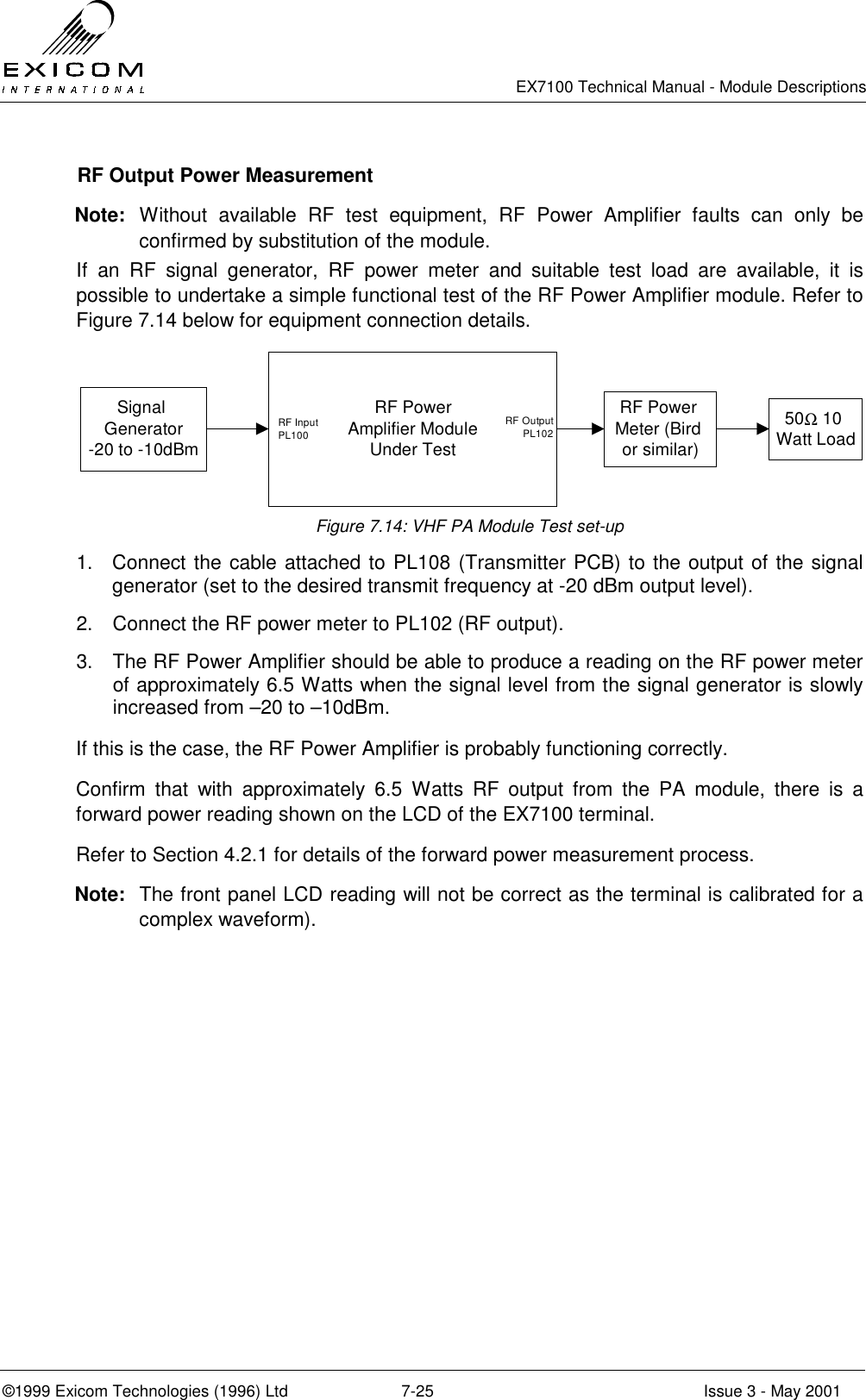   EX7100 Technical Manual - Module Descriptions  ©1999 Exicom Technologies (1996) Ltd  7-25  Issue 3 - May 2001   RF Output Power Measurement Note: Without available RF test equipment, RF Power Amplifier faults can only be confirmed by substitution of the module. If an RF signal generator, RF power meter and suitable test load are available, it is possible to undertake a simple functional test of the RF Power Amplifier module. Refer to Figure 7.14 below for equipment connection details. Signal Generator -20 to -10dBmRF Power Amplifier Module Under TestRF Power Meter (Bird or similar)50Ω 10 Watt LoadRF Input PL100RF Output  PL102  Figure 7.14: VHF PA Module Test set-up 1.  Connect the cable attached to PL108 (Transmitter PCB) to the output of the signal generator (set to the desired transmit frequency at -20 dBm output level). 2.  Connect the RF power meter to PL102 (RF output). 3.  The RF Power Amplifier should be able to produce a reading on the RF power meter of approximately 6.5 Watts when the signal level from the signal generator is slowly increased from –20 to –10dBm. If this is the case, the RF Power Amplifier is probably functioning correctly. Confirm that with approximately 6.5 Watts RF output from the PA module, there is a forward power reading shown on the LCD of the EX7100 terminal. Refer to Section 4.2.1 for details of the forward power measurement process. Note:  The front panel LCD reading will not be correct as the terminal is calibrated for a complex waveform). 