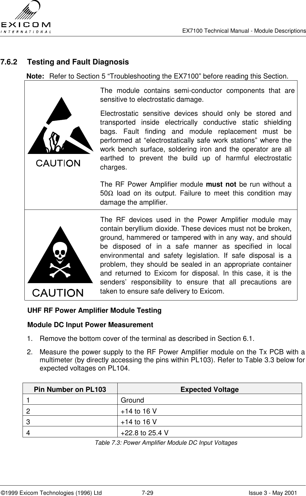   EX7100 Technical Manual - Module Descriptions  ©1999 Exicom Technologies (1996) Ltd  7-29  Issue 3 - May 2001 7.6.2  Testing and Fault Diagnosis Note:  Refer to Section 5 “Troubleshooting the EX7100” before reading this Section.  The module contains semi-conductor components that are sensitive to electrostatic damage. Electrostatic sensitive devices should only be stored and transported inside electrically conductive static shielding bags. Fault finding and module replacement must be performed at “electrostatically safe work stations” where the work bench surface, soldering iron and the operator are all earthed to prevent the build up of harmful electrostatic charges.  The RF Power Amplifier module must not be run without a 50Ω load on its output. Failure to meet this condition may damage the amplifier.  The RF devices used in the Power Amplifier module may contain beryllium dioxide. These devices must not be broken, ground, hammered or tampered with in any way, and should be disposed of in a safe manner as specified in local environmental and safety legislation. If safe disposal is a problem, they should be sealed in an appropriate container and returned to Exicom for disposal. In this case, it is the senders’ responsibility to ensure that all precautions are taken to ensure safe delivery to Exicom.   UHF RF Power Amplifier Module Testing   Module DC Input Power Measurement 1.  Remove the bottom cover of the terminal as described in Section 6.1. 2.  Measure the power supply to the RF Power Amplifier module on the Tx PCB with a multimeter (by directly accessing the pins within PL103). Refer to Table 3.3 below for expected voltages on PL104.  Pin Number on PL103  Expected Voltage 1 Ground 2  +14 to 16 V  3  +14 to 16 V  4  +22.8 to 25.4 V Table 7.3: Power Amplifier Module DC Input Voltages 