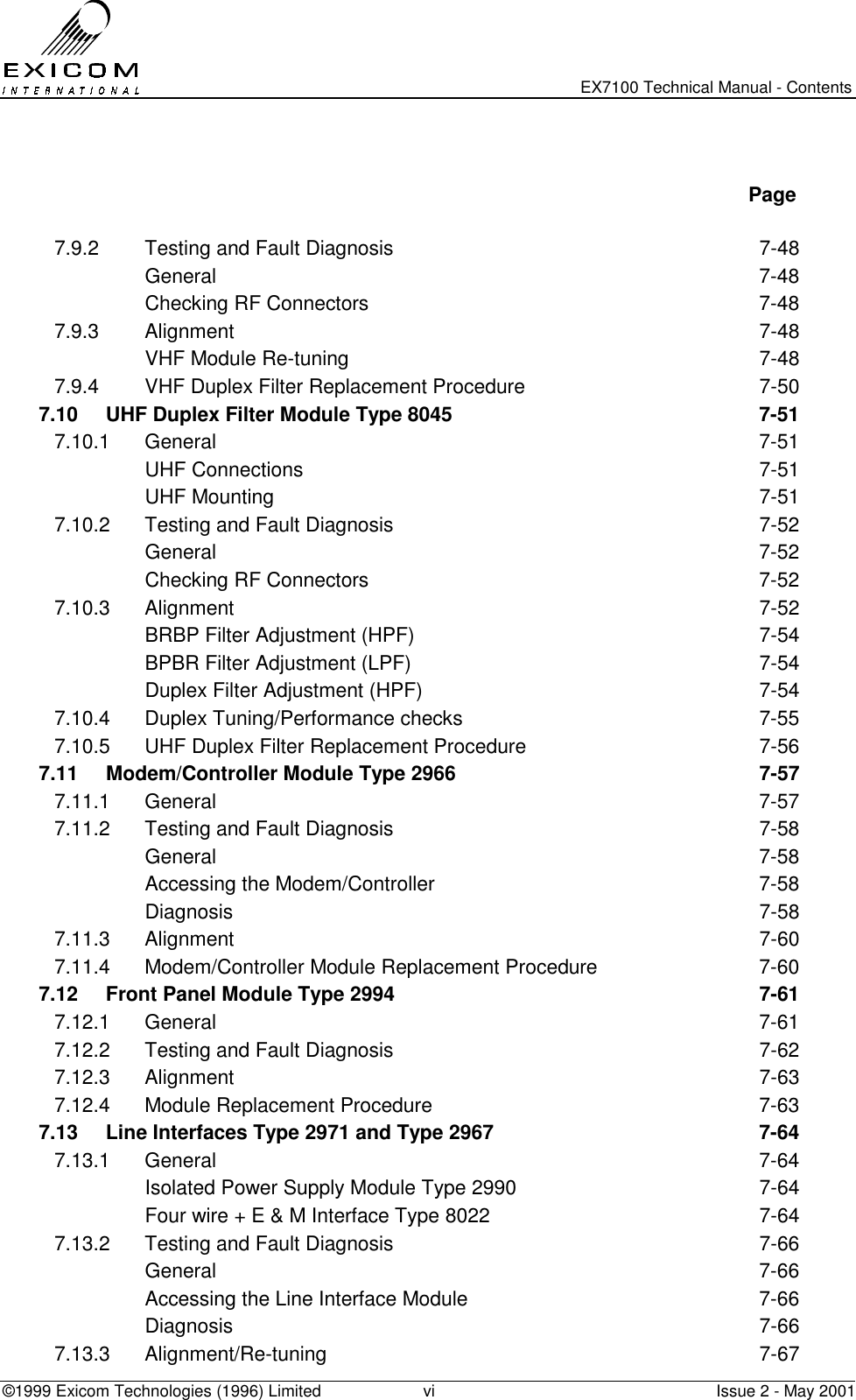   EX7100 Technical Manual - Contents ©1999 Exicom Technologies (1996) Limited  vi  Issue 2 - May 2001    Page  7.9.2  Testing and Fault Diagnosis  7-48  General  7-48   Checking RF Connectors  7-48 7.9.3 Alignment  7-48   VHF Module Re-tuning  7-48 7.9.4  VHF Duplex Filter Replacement Procedure  7-50 7.10  UHF Duplex Filter Module Type 8045  7-51 7.10.1 General  7-51  UHF Connections  7-51  UHF Mounting  7-51 7.10.2  Testing and Fault Diagnosis  7-52  General  7-52   Checking RF Connectors  7-52 7.10.3 Alignment  7-52   BRBP Filter Adjustment (HPF)  7-54   BPBR Filter Adjustment (LPF)  7-54   Duplex Filter Adjustment (HPF)  7-54 7.10.4  Duplex Tuning/Performance checks  7-55 7.10.5  UHF Duplex Filter Replacement Procedure  7-56 7.11  Modem/Controller Module Type 2966  7-57 7.11.1 General  7-57 7.11.2  Testing and Fault Diagnosis  7-58  General  7-58   Accessing the Modem/Controller  7-58  Diagnosis  7-58 7.11.3 Alignment  7-60 7.11.4  Modem/Controller Module Replacement Procedure  7-60 7.12  Front Panel Module Type 2994  7-61 7.12.1 General  7-61 7.12.2  Testing and Fault Diagnosis  7-62 7.12.3 Alignment  7-63 7.12.4  Module Replacement Procedure  7-63 7.13  Line Interfaces Type 2971 and Type 2967  7-64 7.13.1 General  7-64   Isolated Power Supply Module Type 2990  7-64   Four wire + E &amp; M Interface Type 8022  7-64 7.13.2  Testing and Fault Diagnosis  7-66  General  7-66   Accessing the Line Interface Module  7-66  Diagnosis  7-66 7.13.3 Alignment/Re-tuning  7-67 