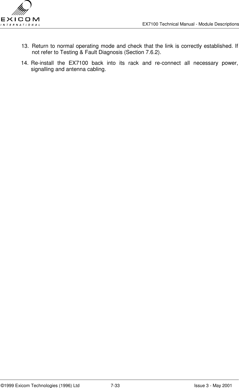   EX7100 Technical Manual - Module Descriptions  ©1999 Exicom Technologies (1996) Ltd  7-33  Issue 3 - May 2001 13.  Return to normal operating mode and check that the link is correctly established. If not refer to Testing &amp; Fault Diagnosis (Section 7.6.2). 14. Re-install the EX7100 back into its rack and re-connect all necessary power, signalling and antenna cabling.  