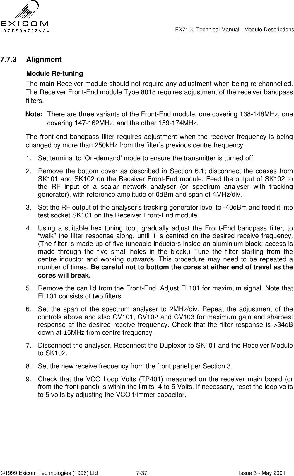   EX7100 Technical Manual - Module Descriptions  ©1999 Exicom Technologies (1996) Ltd  7-37  Issue 3 - May 2001 7.7.3 Alignment  Module Re-tuning The main Receiver module should not require any adjustment when being re-channelled. The Receiver Front-End module Type 8018 requires adjustment of the receiver bandpass filters. Note:  There are three variants of the Front-End module, one covering 138-148MHz, one covering 147-162MHz, and the other 159-174MHz. The front-end bandpass filter requires adjustment when the receiver frequency is being changed by more than 250kHz from the filter’s previous centre frequency. 1.  Set terminal to ‘On-demand’ mode to ensure the transmitter is turned off. 2.  Remove the bottom cover as described in Section 6.1; disconnect the coaxes from SK101 and SK102 on the Receiver Front-End module. Feed the output of SK102 to the RF input of a scalar network analyser (or spectrum analyser with tracking generator), with reference amplitude of 0dBm and span of 4MHz/div. 3.  Set the RF output of the analyser’s tracking generator level to -40dBm and feed it into test socket SK101 on the Receiver Front-End module. 4.  Using a suitable hex tuning tool, gradually adjust the Front-End bandpass filter, to “walk” the filter response along, until it is centred on the desired receive frequency. (The filter is made up of five tuneable inductors inside an aluminium block; access is made through the five small holes in the block.) Tune the filter starting from the centre inductor and working outwards. This procedure may need to be repeated a number of times. Be careful not to bottom the cores at either end of travel as the cores will break. 5.  Remove the can lid from the Front-End. Adjust FL101 for maximum signal. Note that FL101 consists of two filters. 6.  Set the span of the spectrum analyser to 2MHz/div. Repeat the adjustment of the controls above and also CV101, CV102 and CV103 for maximum gain and sharpest response at the desired receive frequency. Check that the filter response is &gt;34dB down at ±5MHz from centre frequency. 7.  Disconnect the analyser. Reconnect the Duplexer to SK101 and the Receiver Module to SK102. 8.  Set the new receive frequency from the front panel per Section 3. 9.  Check that the VCO Loop Volts (TP401) measured on the receiver main board (or from the front panel) is within the limits, 4 to 5 Volts. If necessary, reset the loop volts to 5 volts by adjusting the VCO trimmer capacitor. 
