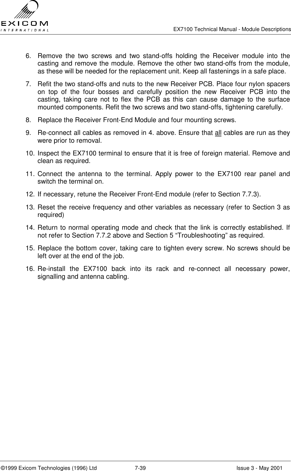   EX7100 Technical Manual - Module Descriptions  ©1999 Exicom Technologies (1996) Ltd  7-39  Issue 3 - May 2001 6.  Remove the two screws and two stand-offs holding the Receiver module into the casting and remove the module. Remove the other two stand-offs from the module, as these will be needed for the replacement unit. Keep all fastenings in a safe place. 7.  Refit the two stand-offs and nuts to the new Receiver PCB. Place four nylon spacers on top of the four bosses and carefully position the new Receiver PCB into the casting, taking care not to flex the PCB as this can cause damage to the surface mounted components. Refit the two screws and two stand-offs, tightening carefully. 8.  Replace the Receiver Front-End Module and four mounting screws. 9.  Re-connect all cables as removed in 4. above. Ensure that all cables are run as they were prior to removal. 10. Inspect the EX7100 terminal to ensure that it is free of foreign material. Remove and clean as required. 11. Connect the antenna to the terminal. Apply power to the EX7100 rear panel and switch the terminal on.  12. If necessary, retune the Receiver Front-End module (refer to Section 7.7.3). 13. Reset the receive frequency and other variables as necessary (refer to Section 3 as required) 14. Return to normal operating mode and check that the link is correctly established. If not refer to Section 7.7.2 above and Section 5 “Troubleshooting” as required. 15. Replace the bottom cover, taking care to tighten every screw. No screws should be left over at the end of the job. 16. Re-install the EX7100 back into its rack and re-connect all necessary power, signalling and antenna cabling. 