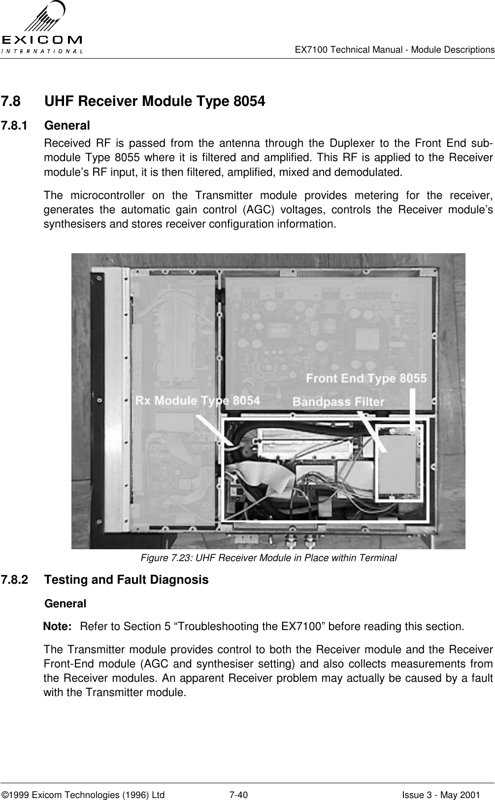   EX7100 Technical Manual - Module Descriptions  ©1999 Exicom Technologies (1996) Ltd  7-40  Issue 3 - May 2001 7.8  UHF Receiver Module Type 8054 7.8.1 General Received RF is passed from the antenna through the Duplexer to the Front End sub-module Type 8055 where it is filtered and amplified. This RF is applied to the Receiver module’s RF input, it is then filtered, amplified, mixed and demodulated. The microcontroller on the Transmitter module provides metering for the receiver, generates the automatic gain control (AGC) voltages, controls the Receiver module’s synthesisers and stores receiver configuration information.   Figure 7.23: UHF Receiver Module in Place within Terminal 7.8.2  Testing and Fault Diagnosis  General Note:  Refer to Section 5 “Troubleshooting the EX7100” before reading this section. The Transmitter module provides control to both the Receiver module and the Receiver Front-End module (AGC and synthesiser setting) and also collects measurements from the Receiver modules. An apparent Receiver problem may actually be caused by a fault with the Transmitter module.  
