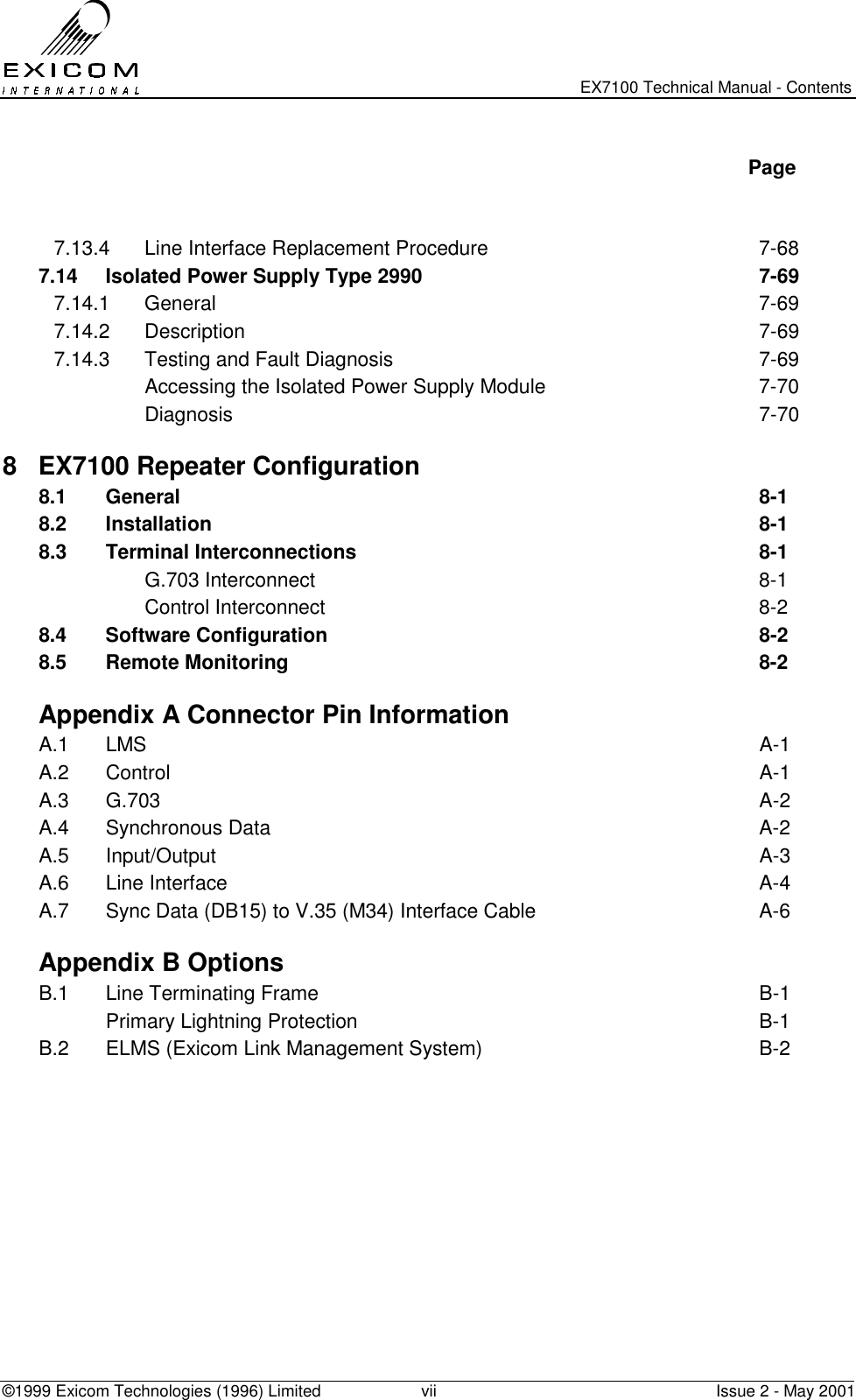   EX7100 Technical Manual - Contents ©1999 Exicom Technologies (1996) Limited  vii  Issue 2 - May 2001   Page   7.13.4  Line Interface Replacement Procedure  7-68 7.14  Isolated Power Supply Type 2990  7-69 7.14.1 General  7-69 7.14.2 Description  7-69 7.14.3  Testing and Fault Diagnosis  7-69   Accessing the Isolated Power Supply Module  7-70  Diagnosis  7-70 8 EX7100 Repeater Configuration   8.1 General  8-1 8.2 Installation  8-1 8.3 Terminal Interconnections  8-1  G.703 Interconnect  8-1  Control Interconnect  8-2 8.4 Software Configuration  8-2 8.5 Remote Monitoring  8-2   Appendix A Connector Pin Information A.1 LMS  A-1 A.2 Control  A-1 A.3 G.703  A-2 A.4 Synchronous Data  A-2 A.5 Input/Output  A-3 A.6 Line Interface  A-4 A.7  Sync Data (DB15) to V.35 (M34) Interface Cable  A-6   Appendix B Options B.1  Line Terminating Frame  B-1   Primary Lightning Protection  B-1 B.2  ELMS (Exicom Link Management System)  B-2  