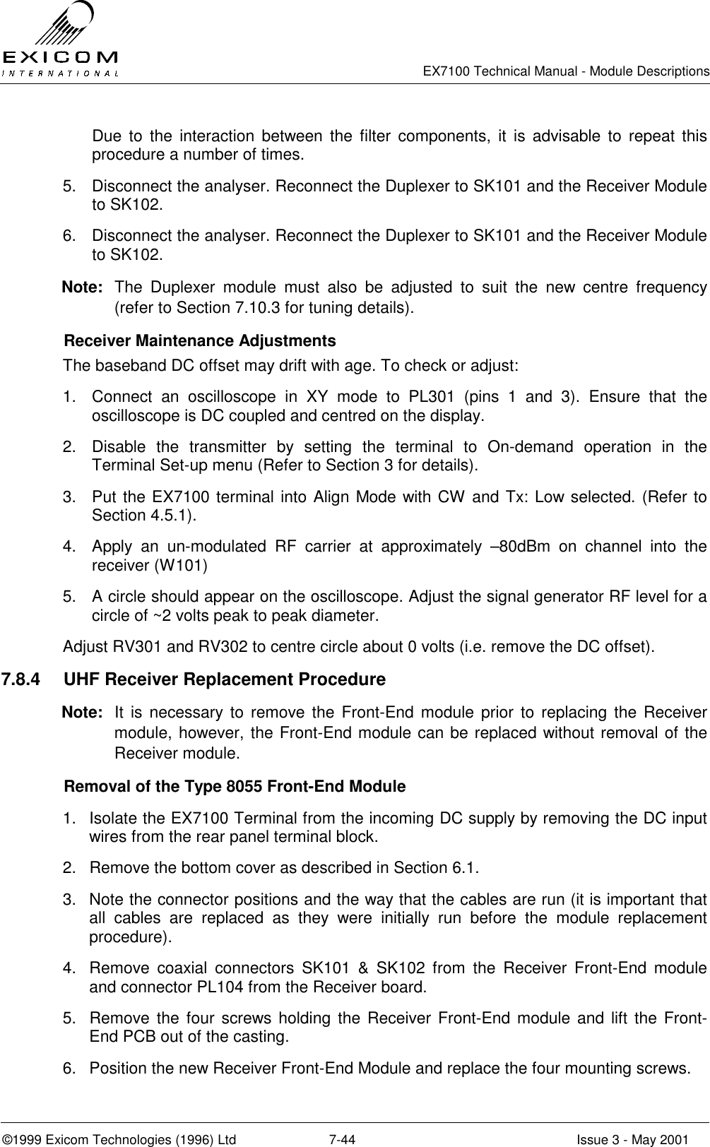   EX7100 Technical Manual - Module Descriptions  ©1999 Exicom Technologies (1996) Ltd  7-44  Issue 3 - May 2001 Due to the interaction between the filter components, it is advisable to repeat this procedure a number of times. 5.  Disconnect the analyser. Reconnect the Duplexer to SK101 and the Receiver Module to SK102. 6.  Disconnect the analyser. Reconnect the Duplexer to SK101 and the Receiver Module to SK102. Note:  The Duplexer module must also be adjusted to suit the new centre frequency (refer to Section 7.10.3 for tuning details).    Receiver Maintenance Adjustments The baseband DC offset may drift with age. To check or adjust: 1.  Connect an oscilloscope in XY mode to PL301 (pins 1 and 3). Ensure that the oscilloscope is DC coupled and centred on the display. 2.  Disable the transmitter by setting the terminal to On-demand operation in the Terminal Set-up menu (Refer to Section 3 for details). 3.  Put the EX7100 terminal into Align Mode with CW and Tx: Low selected. (Refer to Section 4.5.1). 4.  Apply an un-modulated RF carrier at approximately –80dBm on channel into the receiver (W101) 5.  A circle should appear on the oscilloscope. Adjust the signal generator RF level for a circle of ~2 volts peak to peak diameter. Adjust RV301 and RV302 to centre circle about 0 volts (i.e. remove the DC offset). 7.8.4  UHF Receiver Replacement Procedure Note:  It is necessary to remove the Front-End module prior to replacing the Receiver module, however, the Front-End module can be replaced without removal of the Receiver module.   Removal of the Type 8055 Front-End Module  1.  Isolate the EX7100 Terminal from the incoming DC supply by removing the DC input wires from the rear panel terminal block. 2.  Remove the bottom cover as described in Section 6.1. 3.  Note the connector positions and the way that the cables are run (it is important that all cables are replaced as they were initially run before the module replacement procedure). 4.  Remove coaxial connectors SK101 &amp; SK102 from the Receiver Front-End module and connector PL104 from the Receiver board. 5.  Remove the four screws holding the Receiver Front-End module and lift the Front-End PCB out of the casting. 6.  Position the new Receiver Front-End Module and replace the four mounting screws. 
