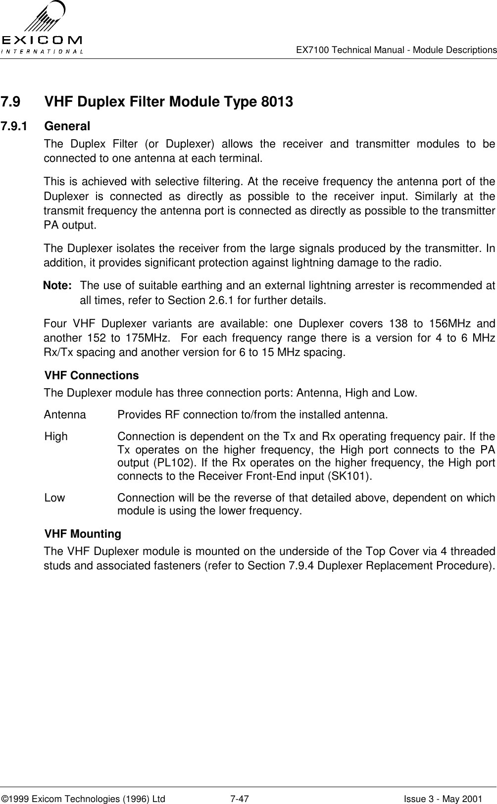   EX7100 Technical Manual - Module Descriptions  ©1999 Exicom Technologies (1996) Ltd  7-47  Issue 3 - May 2001 7.9  VHF Duplex Filter Module Type 8013 7.9.1 General The Duplex Filter (or Duplexer) allows the receiver and transmitter modules to be connected to one antenna at each terminal. This is achieved with selective filtering. At the receive frequency the antenna port of the Duplexer is connected as directly as possible to the receiver input. Similarly at the transmit frequency the antenna port is connected as directly as possible to the transmitter PA output. The Duplexer isolates the receiver from the large signals produced by the transmitter. In addition, it provides significant protection against lightning damage to the radio. Note:  The use of suitable earthing and an external lightning arrester is recommended at all times, refer to Section 2.6.1 for further details. Four VHF Duplexer variants are available: one Duplexer covers 138 to 156MHz and another 152 to 175MHz.  For each frequency range there is a version for 4 to 6 MHz Rx/Tx spacing and another version for 6 to 15 MHz spacing.  VHF Connections The Duplexer module has three connection ports: Antenna, High and Low. Antenna  Provides RF connection to/from the installed antenna. High  Connection is dependent on the Tx and Rx operating frequency pair. If the Tx operates on the higher frequency, the High port connects to the PA output (PL102). If the Rx operates on the higher frequency, the High port connects to the Receiver Front-End input (SK101). Low  Connection will be the reverse of that detailed above, dependent on which module is using the lower frequency.  VHF Mounting The VHF Duplexer module is mounted on the underside of the Top Cover via 4 threaded studs and associated fasteners (refer to Section 7.9.4 Duplexer Replacement Procedure).  