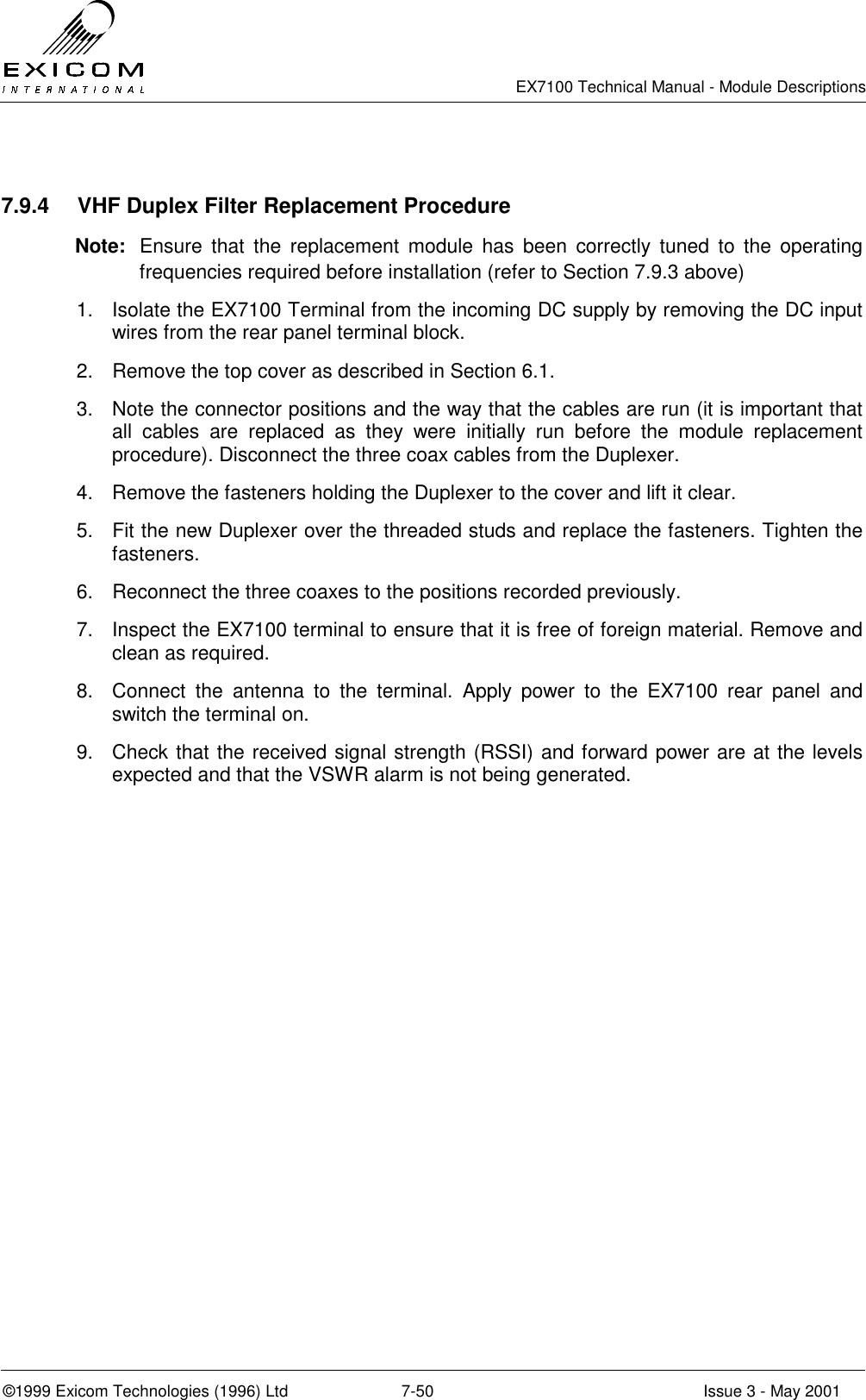   EX7100 Technical Manual - Module Descriptions  ©1999 Exicom Technologies (1996) Ltd  7-50  Issue 3 - May 2001  7.9.4  VHF Duplex Filter Replacement Procedure Note:  Ensure that the replacement module has been correctly tuned to the operating frequencies required before installation (refer to Section 7.9.3 above) 1.  Isolate the EX7100 Terminal from the incoming DC supply by removing the DC input wires from the rear panel terminal block. 2.  Remove the top cover as described in Section 6.1. 3.  Note the connector positions and the way that the cables are run (it is important that all cables are replaced as they were initially run before the module replacement procedure). Disconnect the three coax cables from the Duplexer. 4.  Remove the fasteners holding the Duplexer to the cover and lift it clear. 5.  Fit the new Duplexer over the threaded studs and replace the fasteners. Tighten the fasteners. 6.  Reconnect the three coaxes to the positions recorded previously. 7.  Inspect the EX7100 terminal to ensure that it is free of foreign material. Remove and clean as required. 8.  Connect the antenna to the terminal. Apply power to the EX7100 rear panel and switch the terminal on.  9.  Check that the received signal strength (RSSI) and forward power are at the levels expected and that the VSWR alarm is not being generated. 