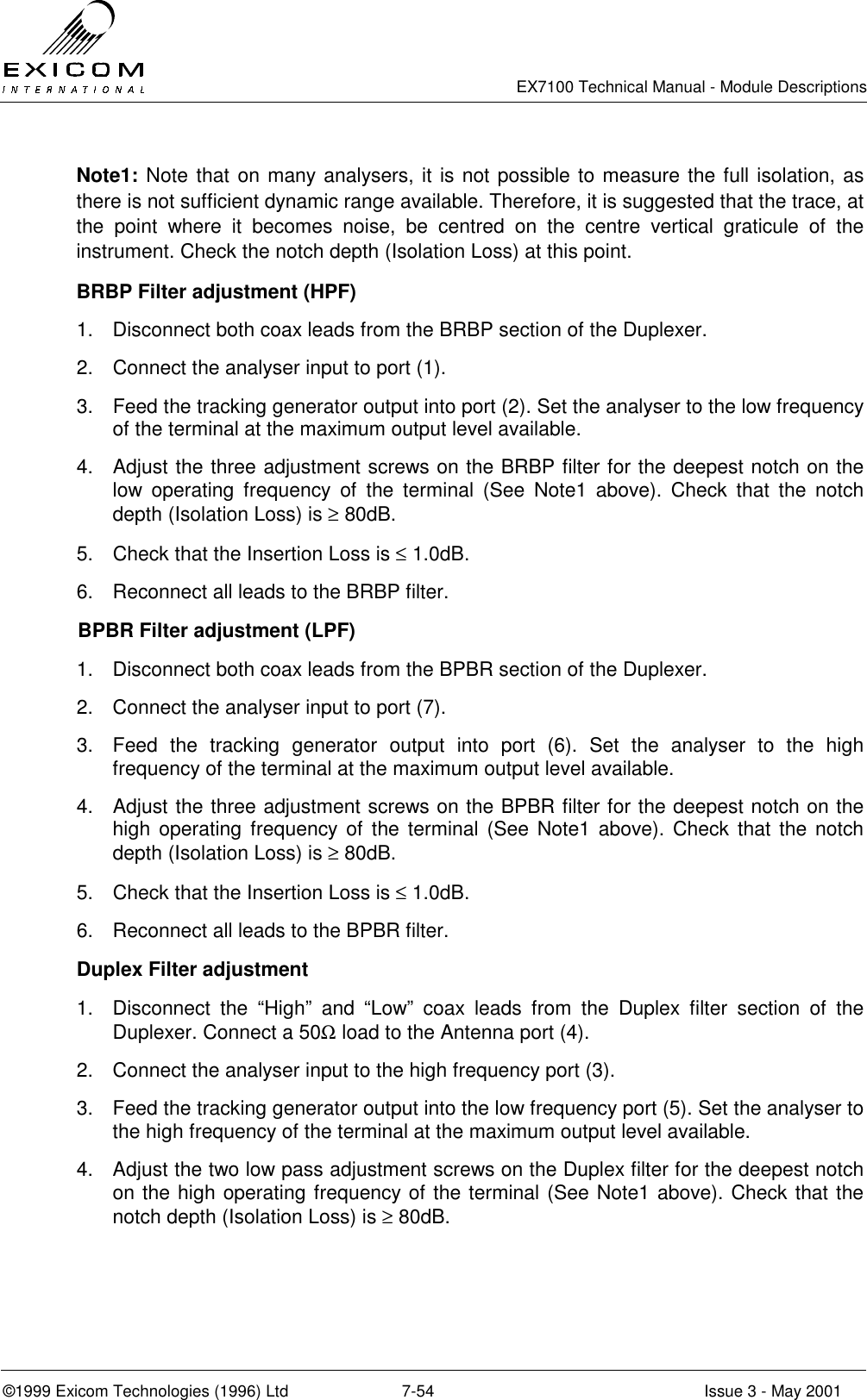   EX7100 Technical Manual - Module Descriptions  ©1999 Exicom Technologies (1996) Ltd  7-54  Issue 3 - May 2001 Note1: Note that on many analysers, it is not possible to measure the full isolation, as there is not sufficient dynamic range available. Therefore, it is suggested that the trace, at the point where it becomes noise, be centred on the centre vertical graticule of the instrument. Check the notch depth (Isolation Loss) at this point. BRBP Filter adjustment (HPF) 1.  Disconnect both coax leads from the BRBP section of the Duplexer. 2.  Connect the analyser input to port (1). 3.  Feed the tracking generator output into port (2). Set the analyser to the low frequency of the terminal at the maximum output level available. 4.  Adjust the three adjustment screws on the BRBP filter for the deepest notch on the low operating frequency of the terminal (See Note1 above). Check that the notch depth (Isolation Loss) is ≥ 80dB. 5.  Check that the Insertion Loss is ≤ 1.0dB. 6.  Reconnect all leads to the BRBP filter. BPBR Filter adjustment (LPF) 1.  Disconnect both coax leads from the BPBR section of the Duplexer. 2.  Connect the analyser input to port (7). 3.  Feed the tracking generator output into port (6). Set the analyser to the high frequency of the terminal at the maximum output level available. 4.  Adjust the three adjustment screws on the BPBR filter for the deepest notch on the high operating frequency of the terminal (See Note1 above). Check that the notch depth (Isolation Loss) is ≥ 80dB. 5.  Check that the Insertion Loss is ≤ 1.0dB. 6.  Reconnect all leads to the BPBR filter. Duplex Filter adjustment  1.  Disconnect the “High” and “Low” coax leads from the Duplex filter section of the Duplexer. Connect a 50Ω load to the Antenna port (4). 2.  Connect the analyser input to the high frequency port (3). 3.  Feed the tracking generator output into the low frequency port (5). Set the analyser to the high frequency of the terminal at the maximum output level available. 4.  Adjust the two low pass adjustment screws on the Duplex filter for the deepest notch on the high operating frequency of the terminal (See Note1 above). Check that the notch depth (Isolation Loss) is ≥ 80dB. 