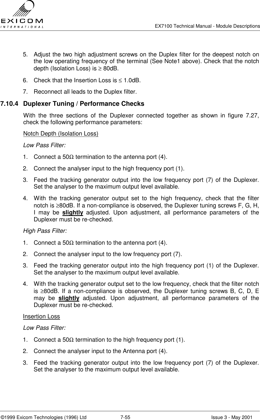   EX7100 Technical Manual - Module Descriptions  ©1999 Exicom Technologies (1996) Ltd  7-55  Issue 3 - May 2001 5.  Adjust the two high adjustment screws on the Duplex filter for the deepest notch on the low operating frequency of the terminal (See Note1 above). Check that the notch depth (Isolation Loss) is ≥ 80dB. 6.  Check that the Insertion Loss is ≤ 1.0dB. 7.  Reconnect all leads to the Duplex filter. 7.10.4  Duplexer Tuning / Performance Checks With the three sections of the Duplexer connected together as shown in figure 7.27, check the following performance parameters: Notch Depth (Isolation Loss) Low Pass Filter: 1.  Connect a 50Ω termination to the antenna port (4). 2.  Connect the analyser input to the high frequency port (1). 3.  Feed the tracking generator output into the low frequency port (7) of the Duplexer. Set the analyser to the maximum output level available. 4.  With the tracking generator output set to the high frequency, check that the filter notch is ≥80dB. If a non-compliance is observed, the Duplexer tuning screws F, G, H, I may be slightly adjusted. Upon adjustment, all performance parameters of the Duplexer must be re-checked. High Pass Filter: 1.  Connect a 50Ω termination to the antenna port (4). 2.  Connect the analyser input to the low frequency port (7). 3.  Feed the tracking generator output into the high frequency port (1) of the Duplexer. Set the analyser to the maximum output level available. 4.  With the tracking generator output set to the low frequency, check that the filter notch is ≥80dB. If a non-compliance is observed, the Duplexer tuning screws B, C, D, E may be slightly adjusted. Upon adjustment, all performance parameters of the Duplexer must be re-checked. Insertion Loss Low Pass Filter: 1.  Connect a 50Ω termination to the high frequency port (1). 2.  Connect the analyser input to the Antenna port (4). 3.  Feed the tracking generator output into the low frequency port (7) of the Duplexer. Set the analyser to the maximum output level available. 