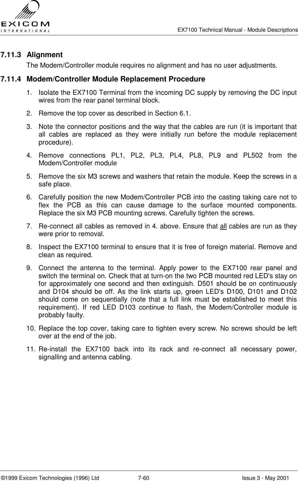   EX7100 Technical Manual - Module Descriptions  ©1999 Exicom Technologies (1996) Ltd  7-60  Issue 3 - May 2001 7.11.3 Alignment The Modem/Controller module requires no alignment and has no user adjustments. 7.11.4  Modem/Controller Module Replacement Procedure 1.  Isolate the EX7100 Terminal from the incoming DC supply by removing the DC input wires from the rear panel terminal block. 2.  Remove the top cover as described in Section 6.1. 3.  Note the connector positions and the way that the cables are run (it is important that all cables are replaced as they were initially run before the module replacement procedure). 4.  Remove connections PL1, PL2, PL3, PL4, PL8, PL9 and PL502 from the Modem/Controller module 5.  Remove the six M3 screws and washers that retain the module. Keep the screws in a safe place. 6.  Carefully position the new Modem/Controller PCB into the casting taking care not to flex the PCB as this can cause damage to the surface mounted components. Replace the six M3 PCB mounting screws. Carefully tighten the screws. 7.  Re-connect all cables as removed in 4. above. Ensure that all cables are run as they were prior to removal. 8.  Inspect the EX7100 terminal to ensure that it is free of foreign material. Remove and clean as required. 9.  Connect the antenna to the terminal. Apply power to the EX7100 rear panel and switch the terminal on. Check that at turn-on the two PCB mounted red LED&apos;s stay on for approximately one second and then extinguish. D501 should be on continuously and D104 should be off. As the link starts up, green LED&apos;s D100, D101 and D102 should come on sequentially (note that a full link must be established to meet this requirement). If red LED D103 continue to flash, the Modem/Controller module is probably faulty. 10. Replace the top cover, taking care to tighten every screw. No screws should be left over at the end of the job. 11. Re-install the EX7100 back into its rack and re-connect all necessary power, signalling and antenna cabling. 