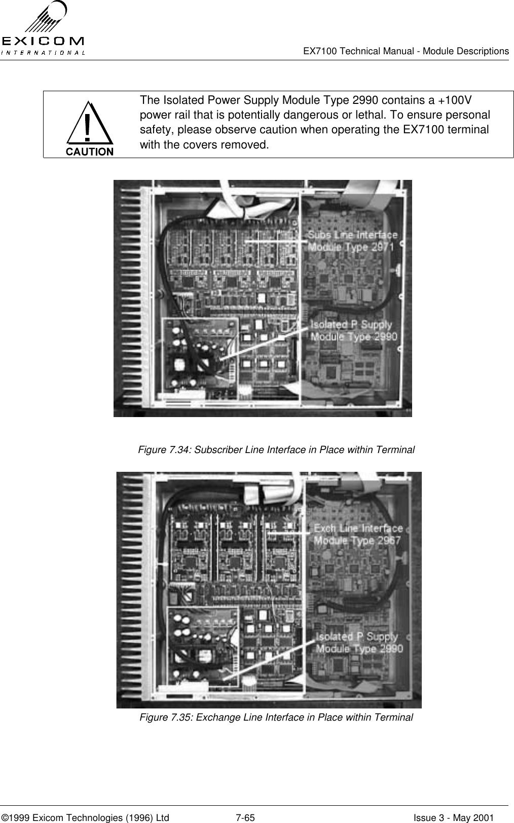   EX7100 Technical Manual - Module Descriptions  ©1999 Exicom Technologies (1996) Ltd  7-65  Issue 3 - May 2001  The Isolated Power Supply Module Type 2990 contains a +100V power rail that is potentially dangerous or lethal. To ensure personal safety, please observe caution when operating the EX7100 terminal with the covers removed.  Figure 7.34: Subscriber Line Interface in Place within Terminal  Figure 7.35: Exchange Line Interface in Place within Terminal 