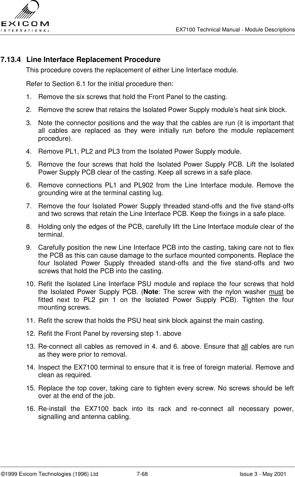   EX7100 Technical Manual - Module Descriptions  ©1999 Exicom Technologies (1996) Ltd  7-68  Issue 3 - May 2001 7.13.4  Line Interface Replacement Procedure This procedure covers the replacement of either Line Interface module. Refer to Section 6.1 for the initial procedure then: 1.  Remove the six screws that hold the Front Panel to the casting. 2.  Remove the screw that retains the Isolated Power Supply module’s heat sink block. 3.  Note the connector positions and the way that the cables are run (it is important that all cables are replaced as they were initially run before the module replacement procedure). 4.  Remove PL1, PL2 and PL3 from the Isolated Power Supply module. 5.  Remove the four screws that hold the Isolated Power Supply PCB. Lift the Isolated Power Supply PCB clear of the casting. Keep all screws in a safe place. 6.  Remove connections PL1 and PL902 from the Line Interface module. Remove the grounding wire at the terminal casting lug. 7.  Remove the four Isolated Power Supply threaded stand-offs and the five stand-offs and two screws that retain the Line Interface PCB. Keep the fixings in a safe place. 8.  Holding only the edges of the PCB, carefully lift the Line Interface module clear of the terminal. 9.  Carefully position the new Line Interface PCB into the casting, taking care not to flex the PCB as this can cause damage to the surface mounted components. Replace the four Isolated Power Supply threaded stand-offs and the five stand-offs and two screws that hold the PCB into the casting.  10. Refit the Isolated Line Interface PSU module and replace the four screws that hold the Isolated Power Supply PCB. (Note: The screw with the nylon washer must be fitted next to PL2 pin 1 on the Isolated Power Supply PCB). Tighten the four mounting screws. 11. Refit the screw that holds the PSU heat sink block against the main casting. 12. Refit the Front Panel by reversing step 1. above 13. Re-connect all cables as removed in 4. and 6. above. Ensure that all cables are run as they were prior to removal. 14. Inspect the EX7100 terminal to ensure that it is free of foreign material. Remove and clean as required. 15. Replace the top cover, taking care to tighten every screw. No screws should be left over at the end of the job.  16. Re-install the EX7100 back into its rack and re-connect all necessary power, signalling and antenna cabling.  