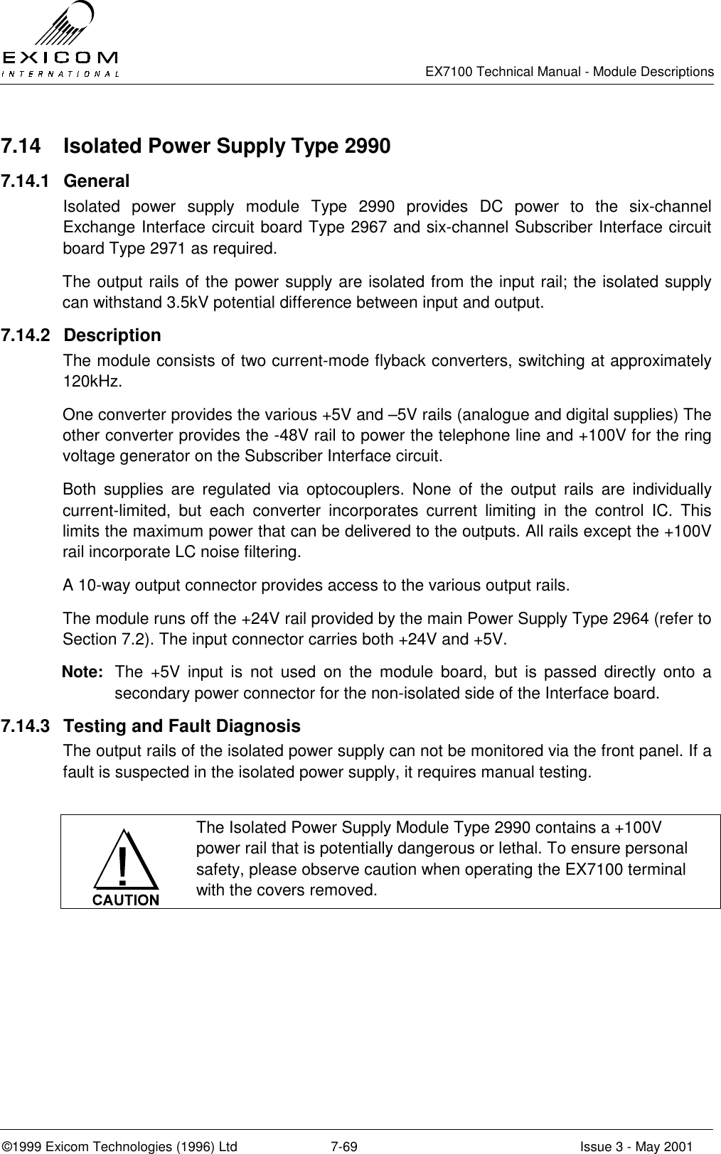   EX7100 Technical Manual - Module Descriptions  ©1999 Exicom Technologies (1996) Ltd  7-69  Issue 3 - May 2001 7.14  Isolated Power Supply Type 2990 7.14.1 General Isolated power supply module Type 2990 provides DC power to the six-channel Exchange Interface circuit board Type 2967 and six-channel Subscriber Interface circuit board Type 2971 as required. The output rails of the power supply are isolated from the input rail; the isolated supply can withstand 3.5kV potential difference between input and output. 7.14.2 Description The module consists of two current-mode flyback converters, switching at approximately 120kHz. One converter provides the various +5V and –5V rails (analogue and digital supplies) The other converter provides the -48V rail to power the telephone line and +100V for the ring voltage generator on the Subscriber Interface circuit. Both supplies are regulated via optocouplers. None of the output rails are individually current-limited, but each converter incorporates current limiting in the control IC. This limits the maximum power that can be delivered to the outputs. All rails except the +100V rail incorporate LC noise filtering. A 10-way output connector provides access to the various output rails. The module runs off the +24V rail provided by the main Power Supply Type 2964 (refer to Section 7.2). The input connector carries both +24V and +5V. Note:  The +5V input is not used on the module board, but is passed directly onto a secondary power connector for the non-isolated side of the Interface board. 7.14.3  Testing and Fault Diagnosis The output rails of the isolated power supply can not be monitored via the front panel. If a fault is suspected in the isolated power supply, it requires manual testing.   The Isolated Power Supply Module Type 2990 contains a +100V power rail that is potentially dangerous or lethal. To ensure personal safety, please observe caution when operating the EX7100 terminal with the covers removed.  