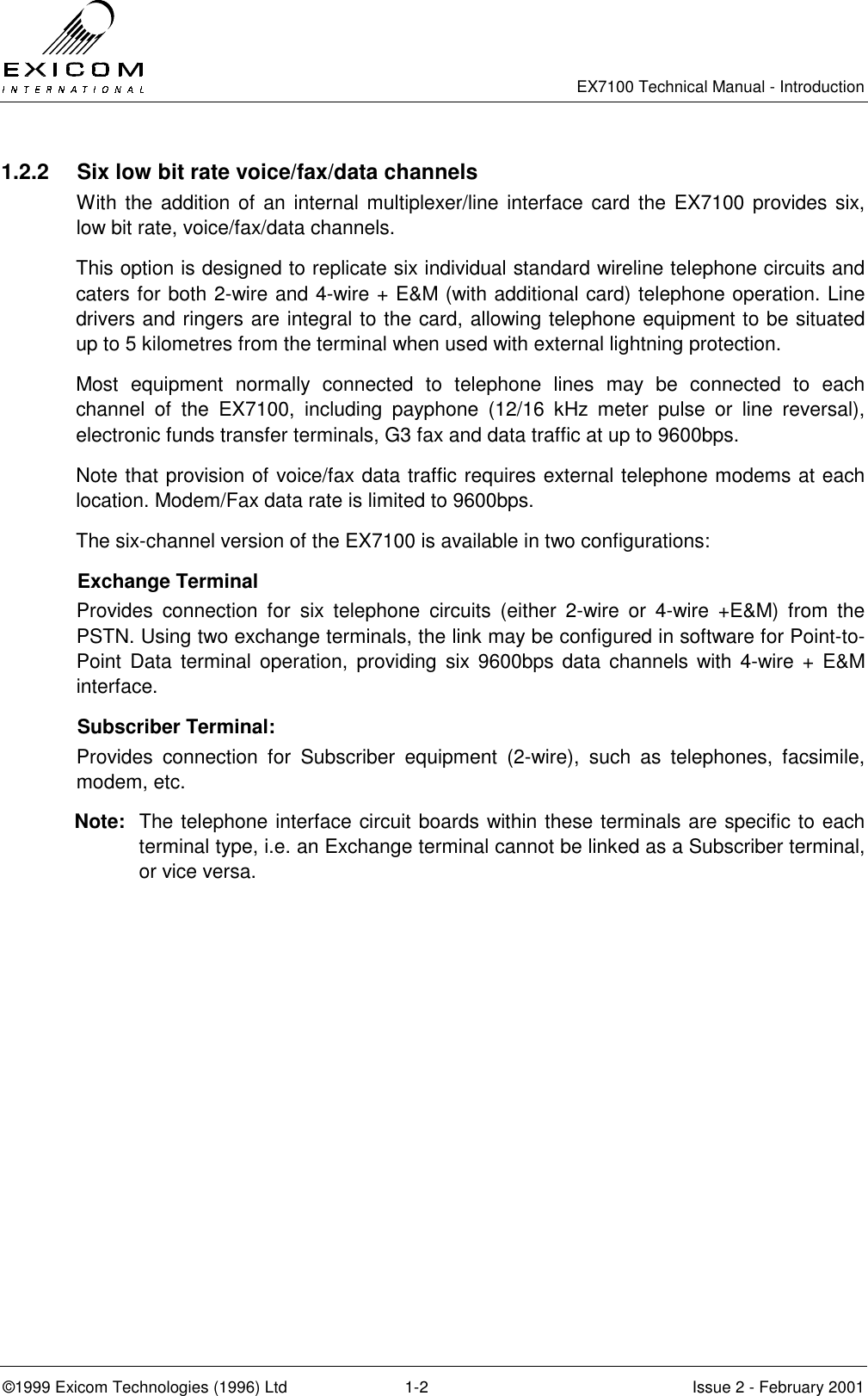   EX7100 Technical Manual - Introduction  ©1999 Exicom Technologies (1996) Ltd  1-2  Issue 2 - February 2001 1.2.2  Six low bit rate voice/fax/data channels With the addition of an internal multiplexer/line interface card the EX7100 provides six, low bit rate, voice/fax/data channels. This option is designed to replicate six individual standard wireline telephone circuits and caters for both 2-wire and 4-wire + E&amp;M (with additional card) telephone operation. Line drivers and ringers are integral to the card, allowing telephone equipment to be situated up to 5 kilometres from the terminal when used with external lightning protection. Most equipment normally connected to telephone lines may be connected to each channel of the EX7100, including payphone (12/16 kHz meter pulse or line reversal), electronic funds transfer terminals, G3 fax and data traffic at up to 9600bps. Note that provision of voice/fax data traffic requires external telephone modems at each location. Modem/Fax data rate is limited to 9600bps. The six-channel version of the EX7100 is available in two configurations:  Exchange Terminal Provides connection for six telephone circuits (either 2-wire or 4-wire +E&amp;M) from the PSTN. Using two exchange terminals, the link may be configured in software for Point-to-Point Data terminal operation, providing six 9600bps data channels with 4-wire + E&amp;M interface.   Subscriber Terminal: Provides connection for Subscriber equipment (2-wire), such as telephones, facsimile, modem, etc. Note:  The telephone interface circuit boards within these terminals are specific to each terminal type, i.e. an Exchange terminal cannot be linked as a Subscriber terminal, or vice versa. 