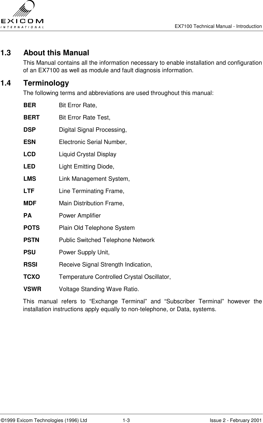   EX7100 Technical Manual - Introduction  ©1999 Exicom Technologies (1996) Ltd  1-3  Issue 2 - February 2001 1.3   About this Manual This Manual contains all the information necessary to enable installation and configuration of an EX7100 as well as module and fault diagnosis information. 1.4 Terminology The following terms and abbreviations are used throughout this manual: BER   Bit Error Rate, BERT  Bit Error Rate Test, DSP   Digital Signal Processing, ESN   Electronic Serial Number, LCD   Liquid Crystal Display LED     Light Emitting Diode, LMS   Link Management System, LTF     Line Terminating Frame, MDF   Main Distribution Frame, PA     Power Amplifier POTS  Plain Old Telephone System PSTN  Public Switched Telephone Network PSU   Power Supply Unit, RSSI   Receive Signal Strength Indication, TCXO  Temperature Controlled Crystal Oscillator, VSWR  Voltage Standing Wave Ratio. This manual refers to “Exchange Terminal” and “Subscriber Terminal” however the installation instructions apply equally to non-telephone, or Data, systems. 
