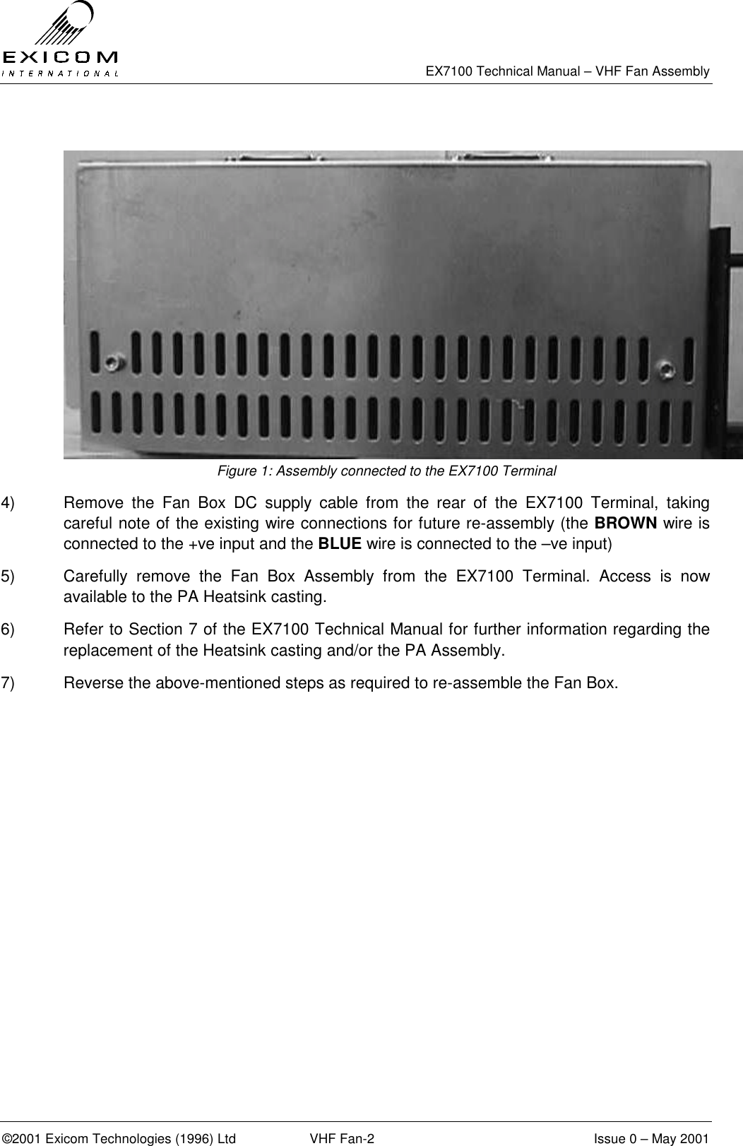   EX7100 Technical Manual – VHF Fan Assembly  ©2001 Exicom Technologies (1996) Ltd  VHF Fan-2  Issue 0 – May 2001   Figure 1: Assembly connected to the EX7100 Terminal 4)  Remove the Fan Box DC supply cable from the rear of the EX7100 Terminal, taking careful note of the existing wire connections for future re-assembly (the BROWN wire is connected to the +ve input and the BLUE wire is connected to the –ve input) 5)  Carefully remove the Fan Box Assembly from the EX7100 Terminal. Access is now available to the PA Heatsink casting. 6)  Refer to Section 7 of the EX7100 Technical Manual for further information regarding the replacement of the Heatsink casting and/or the PA Assembly. 7)  Reverse the above-mentioned steps as required to re-assemble the Fan Box.  