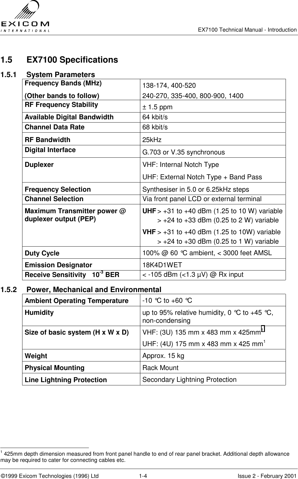   EX7100 Technical Manual - Introduction  ©1999 Exicom Technologies (1996) Ltd  1-4  Issue 2 - February 2001 1.5 EX7100 Specifications 1.5.1 System Parameters Frequency Bands (MHz)  138-174, 400-520 (Other bands to follow) 240-270, 335-400, 800-900, 1400 RF Frequency Stability  ± 1.5 ppm Available Digital Bandwidth  64 kbit/s Channel Data Rate  68 kbit/s RF Bandwidth  25kHz Digital Interface  G.703 or V.35 synchronous Duplexer  VHF: Internal Notch Type UHF: External Notch Type + Band Pass Frequency Selection  Synthesiser in 5.0 or 6.25kHz steps Channel Selection  Via front panel LCD or external terminal Maximum Transmitter power @ duplexer output (PEP)  UHF &gt; +31 to +40 dBm (1.25 to 10 W) variable   &gt; +24 to +33 dBm (0.25 to 2 W) variable VHF &gt; +31 to +40 dBm (1.25 to 10W) variable   &gt; +24 to +30 dBm (0.25 to 1 W) variable Duty Cycle  100% @ 60 °C ambient, &lt; 3000 feet AMSL Emission Designator  18K4D1WET Receive Sensitivity  10-3 BER  &lt; -105 dBm (&lt;1.3 µV) @ Rx input 1.5.2  Power, Mechanical and Environmental Ambient Operating Temperature  -10 °C to +60 °C Humidity  up to 95% relative humidity, 0 °C to +45 °C, non-condensing Size of basic system (H x W x D)  VHF: (3U) 135 mm x 483 mm x 425mm1 UHF: (4U) 175 mm x 483 mm x 425 mm1 Weight  Approx. 15 kg Physical Mounting  Rack Mount  Line Lightning Protection  Secondary Lightning Protection                                                  1 425mm depth dimension measured from front panel handle to end of rear panel bracket. Additional depth allowance may be required to cater for connecting cables etc. 