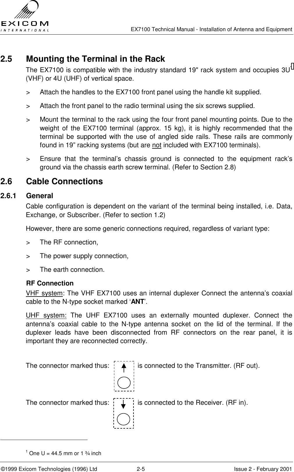   EX7100 Technical Manual - Installation of Antenna and Equipment  ©1999 Exicom Technologies (1996) Ltd  2-5  Issue 2 - February 2001 2.5  Mounting the Terminal in the Rack The EX7100 is compatible with the industry standard 19&quot; rack system and occupies 3U1 (VHF) or 4U (UHF) of vertical space. &gt;  Attach the handles to the EX7100 front panel using the handle kit supplied. &gt;  Attach the front panel to the radio terminal using the six screws supplied. &gt;  Mount the terminal to the rack using the four front panel mounting points. Due to the weight of the EX7100 terminal (approx. 15 kg), it is highly recommended that the terminal be supported with the use of angled side rails. These rails are commonly found in 19” racking systems (but are not included with EX7100 terminals). &gt;  Ensure that the terminal’s chassis ground is connected to the equipment rack’s ground via the chassis earth screw terminal. (Refer to Section 2.8) 2.6 Cable Connections 2.6.1 General Cable configuration is dependent on the variant of the terminal being installed, i.e. Data, Exchange, or Subscriber. (Refer to section 1.2) However, there are some generic connections required, regardless of variant type: &gt;  The RF connection, &gt;  The power supply connection, &gt;  The earth connection. RF Connection VHF system: The VHF EX7100 uses an internal duplexer Connect the antenna’s coaxial cable to the N-type socket marked ‘ANT’. UHF system: The UHF EX7100 uses an externally mounted duplexer. Connect the antenna’s coaxial cable to the N-type antenna socket on the lid of the terminal. If the duplexer leads have been disconnected from RF connectors on the rear panel, it is important they are reconnected correctly.  The connector marked thus:               is connected to the Transmitter. (RF out).  The connector marked thus:               is connected to the Receiver. (RF in).                                                   1 One U = 44.5 mm or 1 ¾ inch 