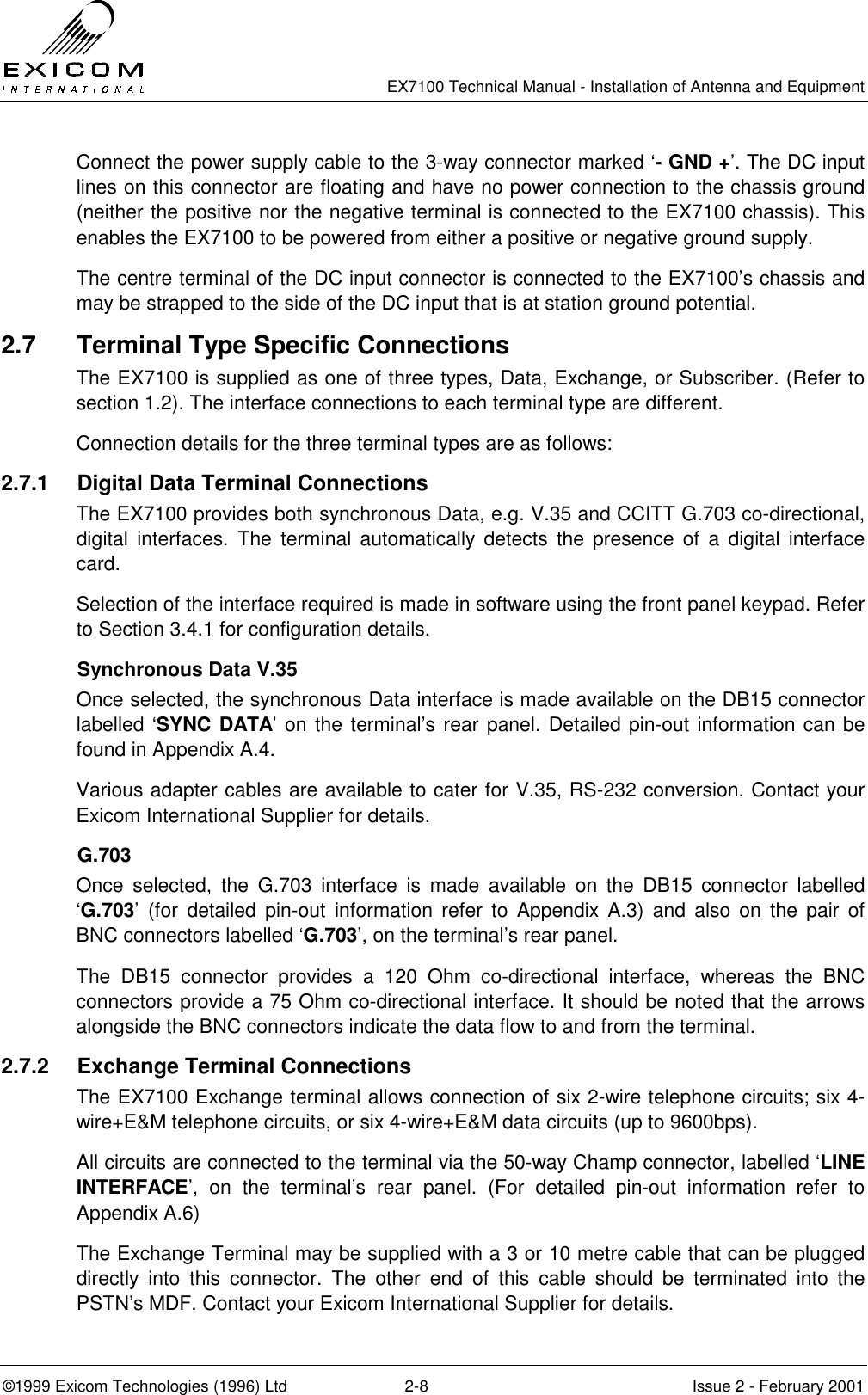   EX7100 Technical Manual - Installation of Antenna and Equipment  ©1999 Exicom Technologies (1996) Ltd  2-8  Issue 2 - February 2001 Connect the power supply cable to the 3-way connector marked ‘- GND +’. The DC input lines on this connector are floating and have no power connection to the chassis ground (neither the positive nor the negative terminal is connected to the EX7100 chassis). This enables the EX7100 to be powered from either a positive or negative ground supply. The centre terminal of the DC input connector is connected to the EX7100’s chassis and may be strapped to the side of the DC input that is at station ground potential. 2.7  Terminal Type Specific Connections The EX7100 is supplied as one of three types, Data, Exchange, or Subscriber. (Refer to section 1.2). The interface connections to each terminal type are different. Connection details for the three terminal types are as follows: 2.7.1  Digital Data Terminal Connections The EX7100 provides both synchronous Data, e.g. V.35 and CCITT G.703 co-directional, digital interfaces. The terminal automatically detects the presence of a digital interface card. Selection of the interface required is made in software using the front panel keypad. Refer to Section 3.4.1 for configuration details. Synchronous Data V.35 Once selected, the synchronous Data interface is made available on the DB15 connector labelled ‘SYNC DATA’ on the terminal’s rear panel. Detailed pin-out information can be found in Appendix A.4. Various adapter cables are available to cater for V.35, RS-232 conversion. Contact your Exicom International Supplier for details. G.703 Once selected, the G.703 interface is made available on the DB15 connector labelled ‘G.703’ (for detailed pin-out information refer to Appendix A.3) and also on the pair of BNC connectors labelled ‘G.703’, on the terminal’s rear panel.   The DB15 connector provides a 120 Ohm co-directional interface, whereas the BNC connectors provide a 75 Ohm co-directional interface. It should be noted that the arrows alongside the BNC connectors indicate the data flow to and from the terminal.  2.7.2  Exchange Terminal Connections The EX7100 Exchange terminal allows connection of six 2-wire telephone circuits; six 4-wire+E&amp;M telephone circuits, or six 4-wire+E&amp;M data circuits (up to 9600bps). All circuits are connected to the terminal via the 50-way Champ connector, labelled ‘LINE INTERFACE’, on the terminal’s rear panel. (For detailed pin-out information refer to Appendix A.6) The Exchange Terminal may be supplied with a 3 or 10 metre cable that can be plugged directly into this connector. The other end of this cable should be terminated into the PSTN’s MDF. Contact your Exicom International Supplier for details. 
