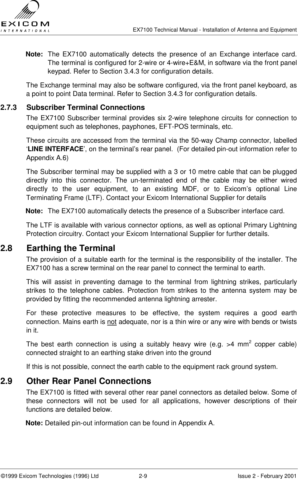   EX7100 Technical Manual - Installation of Antenna and Equipment  ©1999 Exicom Technologies (1996) Ltd  2-9  Issue 2 - February 2001 Note:  The EX7100 automatically detects the presence of an Exchange interface card. The terminal is configured for 2-wire or 4-wire+E&amp;M, in software via the front panel keypad. Refer to Section 3.4.3 for configuration details. The Exchange terminal may also be software configured, via the front panel keyboard, as a point to point Data terminal. Refer to Section 3.4.3 for configuration details. 2.7.3  Subscriber Terminal Connections The EX7100 Subscriber terminal provides six 2-wire telephone circuits for connection to equipment such as telephones, payphones, EFT-POS terminals, etc. These circuits are accessed from the terminal via the 50-way Champ connector, labelled ‘LINE INTERFACE’, on the terminal’s rear panel.  (For detailed pin-out information refer to Appendix A.6) The Subscriber terminal may be supplied with a 3 or 10 metre cable that can be plugged directly into this connector. The un-terminated end of the cable may be either wired directly to the user equipment, to an existing MDF, or to Exicom’s optional Line Terminating Frame (LTF). Contact your Exicom International Supplier for details Note:  The EX7100 automatically detects the presence of a Subscriber interface card.  The LTF is available with various connector options, as well as optional Primary Lightning Protection circuitry. Contact your Exicom International Supplier for further details. 2.8  Earthing the Terminal The provision of a suitable earth for the terminal is the responsibility of the installer. The EX7100 has a screw terminal on the rear panel to connect the terminal to earth. This will assist in preventing damage to the terminal from lightning strikes, particularly strikes to the telephone cables. Protection from strikes to the antenna system may be provided by fitting the recommended antenna lightning arrester. For these protective measures to be effective, the system requires a good earth connection. Mains earth is not adequate, nor is a thin wire or any wire with bends or twists in it. The best earth connection is using a suitably heavy wire (e.g. &gt;4 mm2 copper cable) connected straight to an earthing stake driven into the ground If this is not possible, connect the earth cable to the equipment rack ground system. 2.9  Other Rear Panel Connections The EX7100 is fitted with several other rear panel connectors as detailed below. Some of these connectors will not be used for all applications, however descriptions of their functions are detailed below. Note: Detailed pin-out information can be found in Appendix A. 