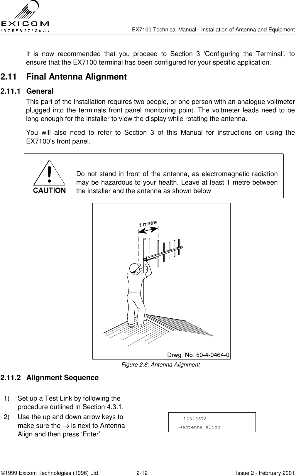   EX7100 Technical Manual - Installation of Antenna and Equipment  ©1999 Exicom Technologies (1996) Ltd  2-12  Issue 2 - February 2001 It is now recommended that you proceed to Section 3 ‘Configuring the Terminal’, to ensure that the EX7100 terminal has been configured for your specific application. 2.11  Final Antenna Alignment 2.11.1 General This part of the installation requires two people, or one person with an analogue voltmeter plugged into the terminals front panel monitoring point. The voltmeter leads need to be long enough for the installer to view the display while rotating the antenna.  You will also need to refer to Section 3 of this Manual for instructions on using the EX7100’s front panel.   Do not stand in front of the antenna, as electromagnetic radiation may be hazardous to your health. Leave at least 1 metre between the installer and the antenna as shown below  Figure 2.8: Antenna Alignment 2.11.2 Alignment Sequence  1)  Set up a Test Link by following the procedure outlined in Section 4.3.1.  2)  Use the up and down arrow keys to make sure the →→→→ is next to Antenna Align and then press ‘Enter’     12345678 →antenna align 