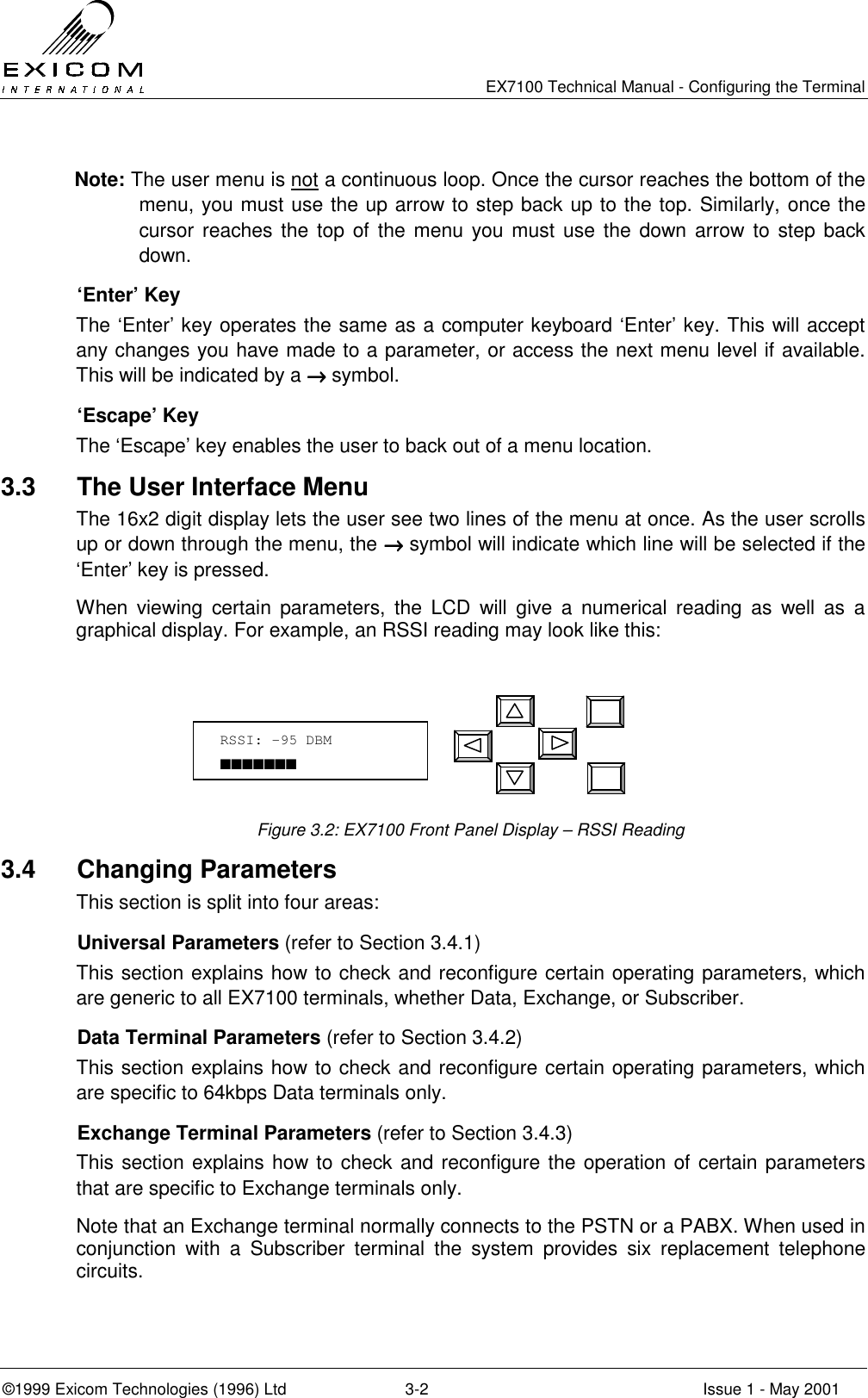   EX7100 Technical Manual - Configuring the Terminal ©1999 Exicom Technologies (1996) Ltd  3-2  Issue 1 - May 2001 Note: The user menu is not a continuous loop. Once the cursor reaches the bottom of the menu, you must use the up arrow to step back up to the top. Similarly, once the cursor reaches the top of the menu you must use the down arrow to step back down.   ‘Enter’ Key The ‘Enter’ key operates the same as a computer keyboard ‘Enter’ key. This will accept any changes you have made to a parameter, or access the next menu level if available. This will be indicated by a →→→→ symbol.  ‘Escape’ Key The ‘Escape’ key enables the user to back out of a menu location. 3.3  The User Interface Menu The 16x2 digit display lets the user see two lines of the menu at once. As the user scrolls up or down through the menu, the →→→→ symbol will indicate which line will be selected if the ‘Enter’ key is pressed.   When viewing certain parameters, the LCD will give a numerical reading as well as a graphical display. For example, an RSSI reading may look like this:       Figure 3.2: EX7100 Front Panel Display – RSSI Reading 3.4 Changing Parameters This section is split into four areas:  Universal Parameters (refer to Section 3.4.1) This section explains how to check and reconfigure certain operating parameters, which are generic to all EX7100 terminals, whether Data, Exchange, or Subscriber.   Data Terminal Parameters (refer to Section 3.4.2) This section explains how to check and reconfigure certain operating parameters, which are specific to 64kbps Data terminals only.   Exchange Terminal Parameters (refer to Section 3.4.3) This section explains how to check and reconfigure the operation of certain parameters that are specific to Exchange terminals only.  Note that an Exchange terminal normally connects to the PSTN or a PABX. When used in conjunction with a Subscriber terminal the system provides six replacement telephone circuits. RSSI: -95 DBM ■■■■■■■ 