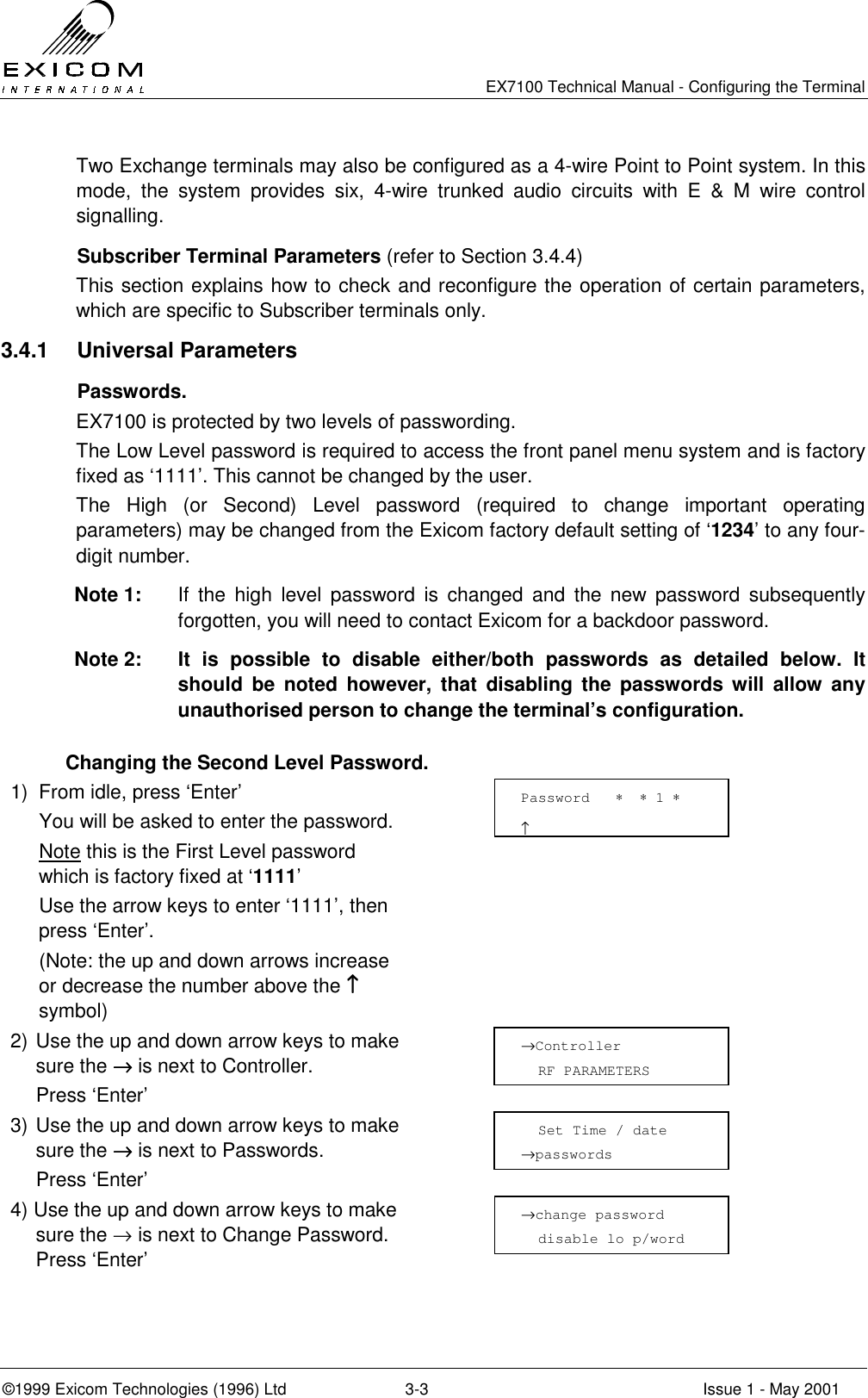   EX7100 Technical Manual - Configuring the Terminal ©1999 Exicom Technologies (1996) Ltd  3-3  Issue 1 - May 2001 Two Exchange terminals may also be configured as a 4-wire Point to Point system. In this mode, the system provides six, 4-wire trunked audio circuits with E &amp; M wire control signalling.    Subscriber Terminal Parameters (refer to Section 3.4.4) This section explains how to check and reconfigure the operation of certain parameters, which are specific to Subscriber terminals only. 3.4.1 Universal Parameters  Passwords. EX7100 is protected by two levels of passwording.  The Low Level password is required to access the front panel menu system and is factory fixed as ‘1111’. This cannot be changed by the user. The High (or Second) Level password (required to change important operating parameters) may be changed from the Exicom factory default setting of ‘1234’ to any four-digit number. Note 1:  If the high level password is changed and the new password subsequently forgotten, you will need to contact Exicom for a backdoor password.  Note 2:  It is possible to disable either/both passwords as detailed below. It should be noted however, that disabling the passwords will allow any unauthorised person to change the terminal’s configuration.   Changing the Second Level Password. 1)  From idle, press ‘Enter’   You will be asked to enter the password.  Note this is the First Level password which is factory fixed at ‘1111’   Use the arrow keys to enter ‘1111’, then press ‘Enter’.   (Note: the up and down arrows increase or decrease the number above the ↑↑↑↑ symbol)  2) Use the up and down arrow keys to make sure the →→→→ is next to Controller.   Press ‘Enter’  3) Use the up and down arrow keys to make sure the →→→→ is next to Passwords.  Press ‘Enter’  4) Use the up and down arrow keys to make sure the → is next to Change Password. Press ‘Enter’      Password   ∗  ∗ 1 ∗                       ↑ →Controller    RF PARAMETERS   Set Time / date →passwords →change password   disable lo p/word 