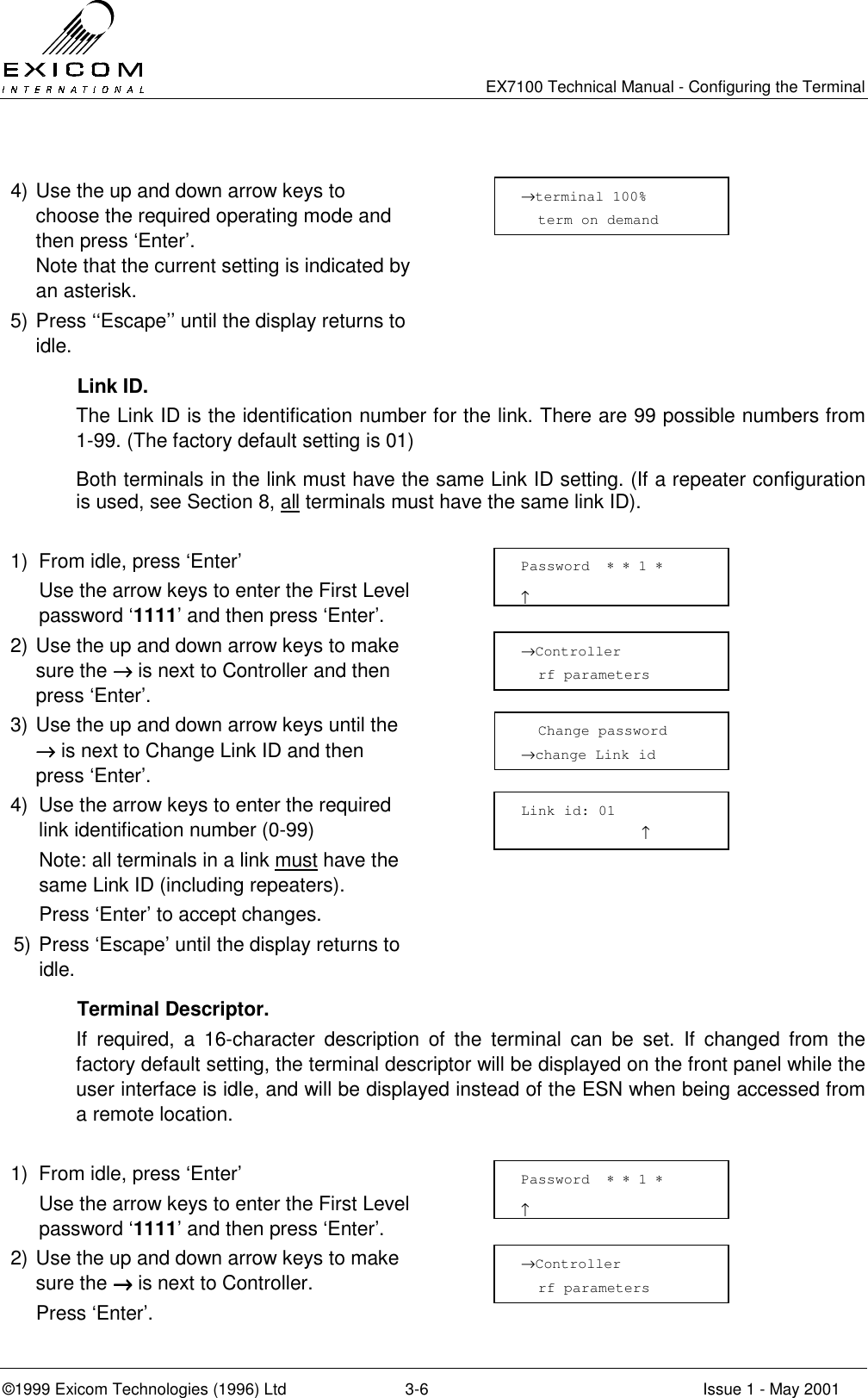   EX7100 Technical Manual - Configuring the Terminal ©1999 Exicom Technologies (1996) Ltd  3-6  Issue 1 - May 2001  4) Use the up and down arrow keys to choose the required operating mode and then press ‘Enter’. Note that the current setting is indicated by an asterisk.  5) Press ‘‘Escape’’ until the display returns to idle.   Link ID. The Link ID is the identification number for the link. There are 99 possible numbers from 1-99. (The factory default setting is 01) Both terminals in the link must have the same Link ID setting. (If a repeater configuration is used, see Section 8, all terminals must have the same link ID).  1)  From idle, press ‘Enter’   Use the arrow keys to enter the First Level password ‘1111’ and then press ‘Enter’.  2) Use the up and down arrow keys to make sure the →→→→ is next to Controller and then press ‘Enter’.  3) Use the up and down arrow keys until the →→→→ is next to Change Link ID and then press ‘Enter’.  4)  Use the arrow keys to enter the required link identification number (0-99)   Note: all terminals in a link must have the same Link ID (including repeaters).   Press ‘Enter’ to accept changes.  5) Press ‘Escape’ until the display returns to idle.   Terminal Descriptor. If required, a 16-character description of the terminal can be set. If changed from the factory default setting, the terminal descriptor will be displayed on the front panel while the user interface is idle, and will be displayed instead of the ESN when being accessed from a remote location.  1)  From idle, press ‘Enter’   Use the arrow keys to enter the First Level password ‘1111’ and then press ‘Enter’.  2) Use the up and down arrow keys to make sure the →→→→ is next to Controller.   Press ‘Enter’.    Change password →change Link id Password  ∗ ∗ 1 ∗                     ↑ →Controller   rf parameters Link id: 01               ↑   Password  ∗ ∗ 1 ∗                     ↑ →Controller   rf parameters →terminal 100%   term on demand   