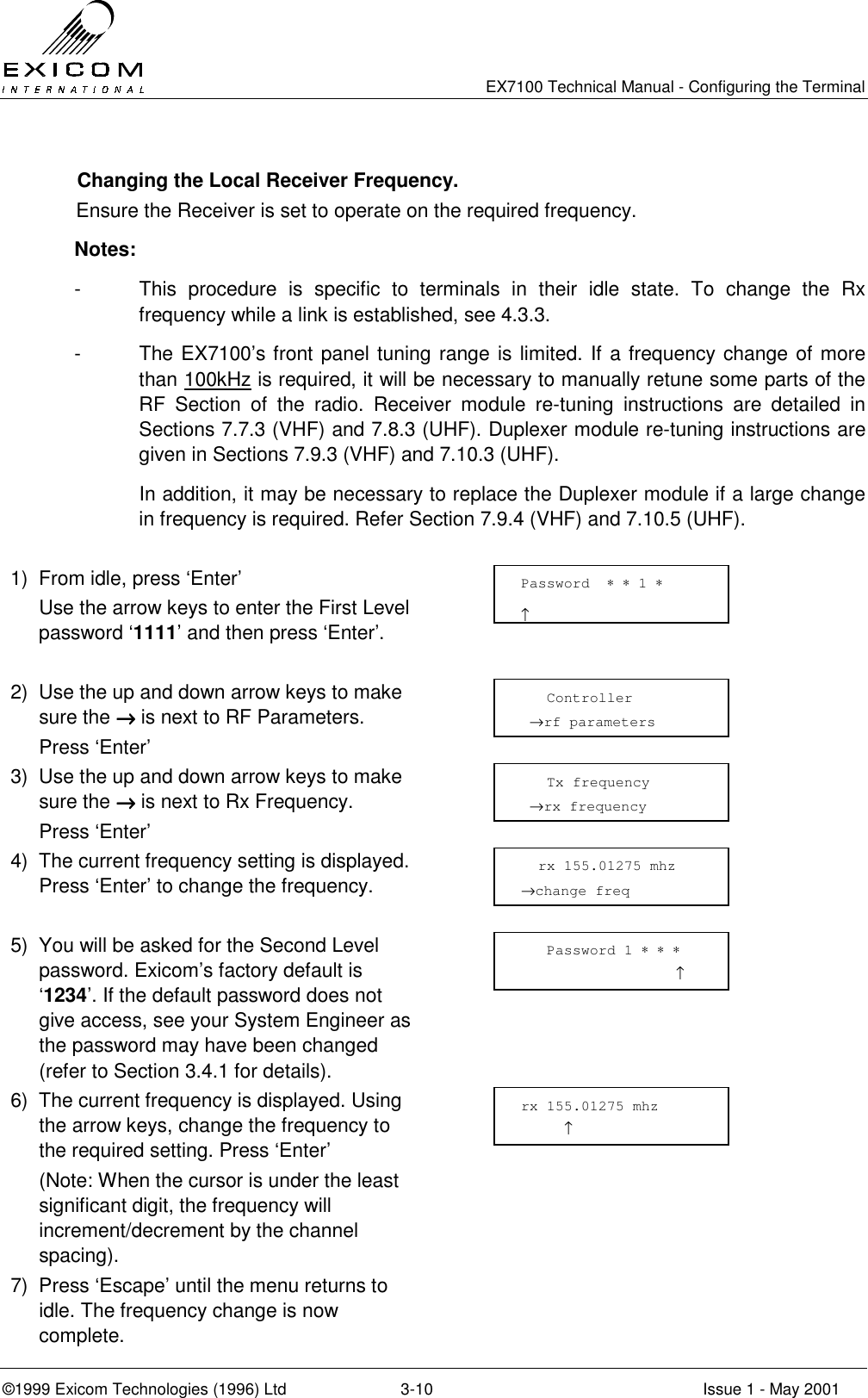   EX7100 Technical Manual - Configuring the Terminal ©1999 Exicom Technologies (1996) Ltd  3-10  Issue 1 - May 2001   Changing the Local Receiver Frequency. Ensure the Receiver is set to operate on the required frequency. Notes: -  This procedure is specific to terminals in their idle state. To change the Rx frequency while a link is established, see 4.3.3. -  The EX7100’s front panel tuning range is limited. If a frequency change of more than 100kHz is required, it will be necessary to manually retune some parts of the RF Section of the radio. Receiver module re-tuning instructions are detailed in Sections 7.7.3 (VHF) and 7.8.3 (UHF). Duplexer module re-tuning instructions are given in Sections 7.9.3 (VHF) and 7.10.3 (UHF).   In addition, it may be necessary to replace the Duplexer module if a large change in frequency is required. Refer Section 7.9.4 (VHF) and 7.10.5 (UHF).  1)  From idle, press ‘Enter’   Use the arrow keys to enter the First Level password ‘1111’ and then press ‘Enter’.   2)  Use the up and down arrow keys to make sure the →→→→ is next to RF Parameters.  Press ‘Enter’  3)  Use the up and down arrow keys to make sure the →→→→ is next to Rx Frequency.  Press ‘Enter’  4)  The current frequency setting is displayed. Press ‘Enter’ to change the frequency.   5)  You will be asked for the Second Level password. Exicom’s factory default is ‘1234’. If the default password does not give access, see your System Engineer as the password may have been changed (refer to Section 3.4.1 for details).  6)  The current frequency is displayed. Using the arrow keys, change the frequency to the required setting. Press ‘Enter’   (Note: When the cursor is under the least significant digit, the frequency will increment/decrement by the channel spacing).  7)  Press ‘Escape’ until the menu returns to idle. The frequency change is now complete.     Tx frequency  →rx frequency rx 155.01275 mhz      ↑   rx 155.01275 mhz →change freq     Controller  →rf parameters Password  ∗ ∗ 1 ∗                     ↑    Password 1 ∗ ∗ ∗                   ↑ 