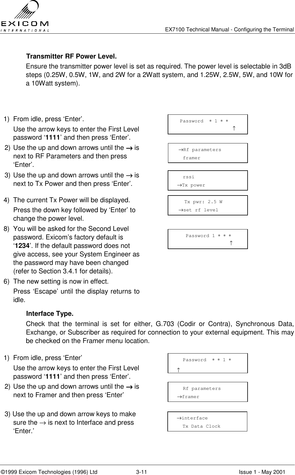   EX7100 Technical Manual - Configuring the Terminal ©1999 Exicom Technologies (1996) Ltd  3-11  Issue 1 - May 2001   Transmitter RF Power Level. Ensure the transmitter power level is set as required. The power level is selectable in 3dB steps (0.25W, 0.5W, 1W, and 2W for a 2Watt system, and 1.25W, 2.5W, 5W, and 10W for a 10Watt system).      1)  From idle, press ‘Enter’.   Use the arrow keys to enter the First Level password ‘1111’ and then press ‘Enter’.  2) Use the up and down arrows until the →→→→ is next to RF Parameters and then press ‘Enter’.  3) Use the up and down arrows until the →→→→ is next to Tx Power and then press ‘Enter’.  4)  The current Tx Power will be displayed.   Press the down key followed by ‘Enter’ to change the power level.  8)  You will be asked for the Second Level password. Exicom’s factory default is ‘1234’. If the default password does not give access, see your System Engineer as the password may have been changed (refer to Section 3.4.1 for details).  6)  The new setting is now in effect.    Press ‘Escape’ until the display returns to idle.   Interface Type. Check that the terminal is set for either, G.703 (Codir or Contra), Synchronous Data, Exchange, or Subscriber as required for connection to your external equipment. This may be checked on the Framer menu location.  1)  From idle, press ‘Enter’   Use the arrow keys to enter the First Level password ‘1111’ and then press ‘Enter’.  2) Use the up and down arrows until the →→→→ is next to Framer and then press ‘Enter’  3) Use the up and down arrow keys to make sure the → is next to Interface and press ‘Enter.’     →Rf parameters   framer   rssi →Tx power     Tx pwr: 2.5 W      →set rf level  Password  ∗ 1 ∗ ∗                    ↑   Rf parameters →framer   Password  ∗ ∗ 1 ∗                       ↑ →interface   Tx Data Clock    Password 1 ∗ ∗ ∗                   ↑ 