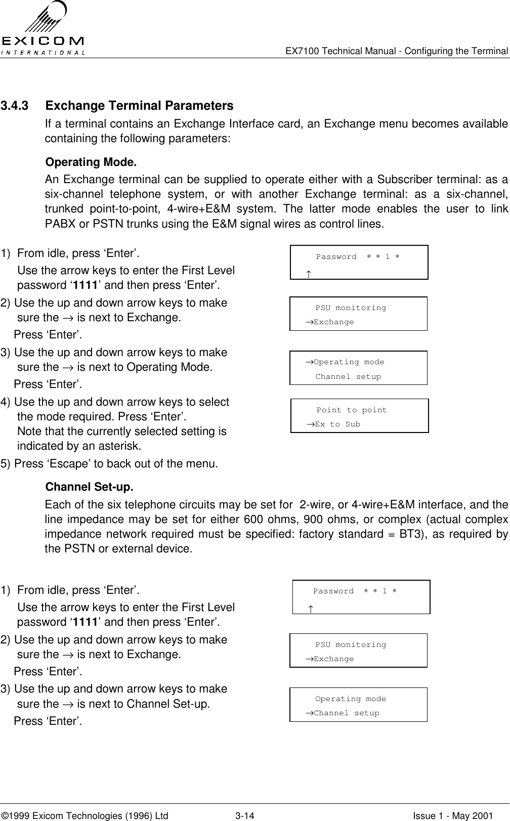   EX7100 Technical Manual - Configuring the Terminal ©1999 Exicom Technologies (1996) Ltd  3-14  Issue 1 - May 2001 3.4.3  Exchange Terminal Parameters If a terminal contains an Exchange Interface card, an Exchange menu becomes available containing the following parameters:  Operating Mode. An Exchange terminal can be supplied to operate either with a Subscriber terminal: as a six-channel telephone system, or with another Exchange terminal: as a six-channel, trunked point-to-point, 4-wire+E&amp;M system. The latter mode enables the user to link PABX or PSTN trunks using the E&amp;M signal wires as control lines.  1)  From idle, press ‘Enter’.   Use the arrow keys to enter the First Level password ‘1111’ and then press ‘Enter’.  2) Use the up and down arrow keys to make sure the → is next to Exchange.     Press ‘Enter’.  3) Use the up and down arrow keys to make sure the → is next to Operating Mode.     Press ‘Enter’.  4) Use the up and down arrow keys to select the mode required. Press ‘Enter’. Note that the currently selected setting is indicated by an asterisk.  5) Press ‘Escape’ to back out of the menu.    Channel Set-up. Each of the six telephone circuits may be set for  2-wire, or 4-wire+E&amp;M interface, and the line impedance may be set for either 600 ohms, 900 ohms, or complex (actual complex impedance network required must be specified: factory standard = BT3), as required by the PSTN or external device.  1)  From idle, press ‘Enter’.   Use the arrow keys to enter the First Level password ‘1111’ and then press ‘Enter’.  2) Use the up and down arrow keys to make sure the → is next to Exchange.     Press ‘Enter’.  3) Use the up and down arrow keys to make sure the → is next to Channel Set-up.     Press ‘Enter’.     Password  ∗ ∗ 1 ∗                       ↑   PSU monitoring →Exchange  →Operating mode   Channel setup    Point to point →Ex to Sub  Password  ∗ ∗ 1 ∗                      ↑   PSU monitoring →Exchange    Operating mode →Channel setup  