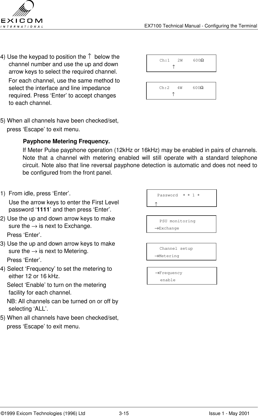   EX7100 Technical Manual - Configuring the Terminal ©1999 Exicom Technologies (1996) Ltd  3-15  Issue 1 - May 2001  4) Use the keypad to position the ↑  below the channel number and use the up and down arrow keys to select the required channel.      For each channel, use the same method to select the interface and line impedance required. Press ‘Enter’ to accept changes to each channel.   5) When all channels have been checked/set,     press ‘Escape’ to exit menu.    Payphone Metering Frequency. If Meter Pulse payphone operation (12kHz or 16kHz) may be enabled in pairs of channels. Note that a channel with metering enabled will still operate with a standard telephone circuit. Note also that line reversal payphone detection is automatic and does not need to be configured from the front panel.   1)  From idle, press ‘Enter’.   Use the arrow keys to enter the First Level password ‘1111’ and then press ‘Enter’.  2) Use the up and down arrow keys to make sure the → is next to Exchange.     Press ‘Enter’.  3) Use the up and down arrow keys to make sure the → is next to Metering.     Press ‘Enter’.  4) Select ‘Frequency’ to set the metering to either 12 or 16 kHz.     Select ‘Enable’ to turn on the metering facility for each channel.     NB: All channels can be turned on or off by selecting ‘ALL’.  5) When all channels have been checked/set,     press ‘Escape’ to exit menu.    Password  ∗ ∗ 1 ∗                      ↑   PSU monitoring →Exchange    Channel setup →Metering    Ch:1   2W    600Ω        ↑   Ch:2   4W    600Ω        ↑ →Frequency   enable 